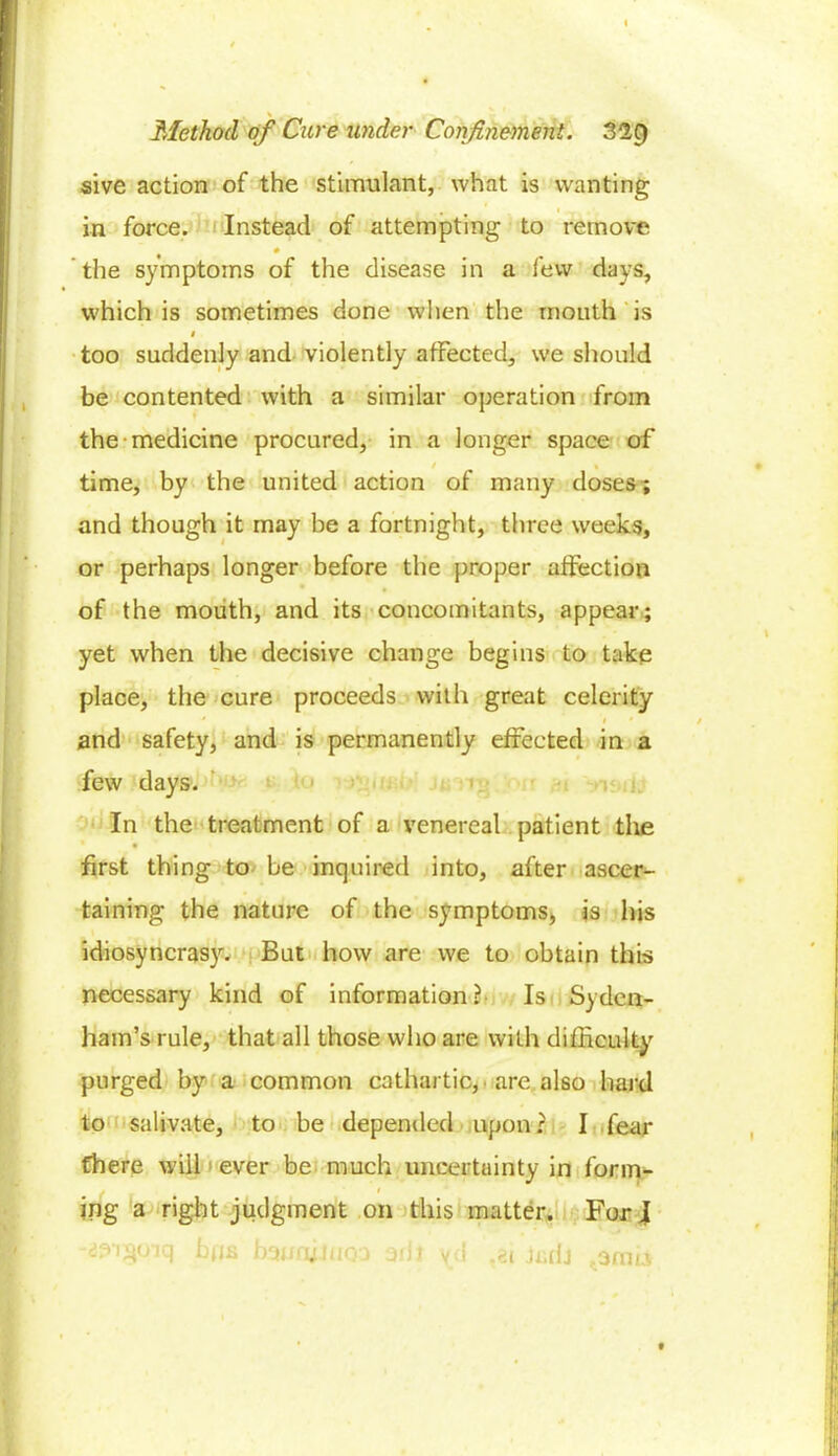 sive action of the stimulant, what is wanting ■ . • I .y ' in force. Instead of attempting to remove the symptoms of the disease in a few days, which is sometimes done when the mouth is i too suddenly and violently affected, we should be contented with a similar operation from the medicine procured, in a longer space of / « time, by the united action of many doses; and though it may be a fortnight, three weeks, or perhaps longer before the proper affection of the mouth, and its concomitants, appear; yet when the decisive change begins to take place, the cure proceeds with great celerity and safety, and is permanently effected in a few days. In the treatment of a venereal patient the first thing to be inquired into, after ascer- taining the nature of the symptoms, is his idiosyncrasy. But how are we to obtain this necessary kind of information? Is Syden- ham’s rule, that all those who are with difficulty purged by a common cathartic, are also hard to salivate, to be depended upon: I fear there will ever be much uncertainty in form- . i ing a right judgment on this matter. For I d^i^oiq bps bguaimoa out yd .ei jxrdj ,311m