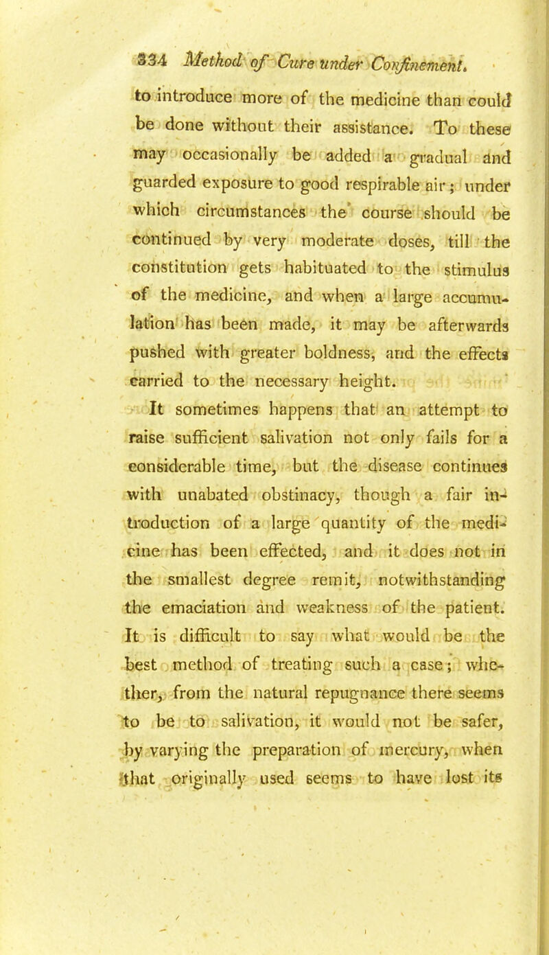 to introduce more of the medicine than could be done without their assistance. To these may occasionally be added a gradual and guarded exposure to good respirable air; under which circumstances the course should be continued by very moderate doses, till the constitution gets habituated to the stimulus of the medicine, and when a large accumu- lation has been made, it may be afterwards pushed with greater boldness, and the effects carried to the necessary height. / It sometimes happens that an attempt to raise sufficient salivation not only fails for a considerable time, but the disease continues with unabated obstinacy, though a fair in- troduction of a large quantity of the medi- cine has been effected, and it does not in the smallest degree remit, notwithstanding the emaciation and weakness of the patient. It is difficult to say what would be the best method of treating such a case; whe- ther, from the natural repugnance there seems to be to salivation, it would not be safer, by varying the preparation of mercury, when •that originally used 6ecms to have lost its