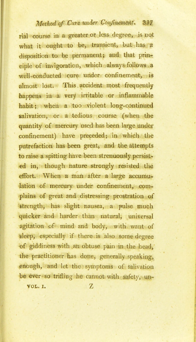 rial course in a greater or less degree, is not what it ought to be, transient, but has a disposition to be permanent; and that prin- ciple of invigoration, which always follows a well-conducted cure under confinement, is almost lost. This accident most frequently happens in a very irritable or inflammable habit; when a too violent long-continued salivation, or a tedious course (when the quantity of mercury used has been large under confinement) have preceded; in which the putrefaction has been great, and the attempts to raise a spitting have been strenuously persist- ed in, though nature strongly resisted the effort. When a man after a large accumu- lation of mercury under confinement, com- plains of great and distressing prostration of strength, has slight nausea, a pulse much quicker and harder than natural, universal agitation of- mind and body, with want of sleep, especially if there is also some degree of giddiness with an obtuse pain in the head, the practitioner has done, generally speaking, enough, and let the symptoms of salivation be ever so trifling he cannot with safety, un- vol. i. Z