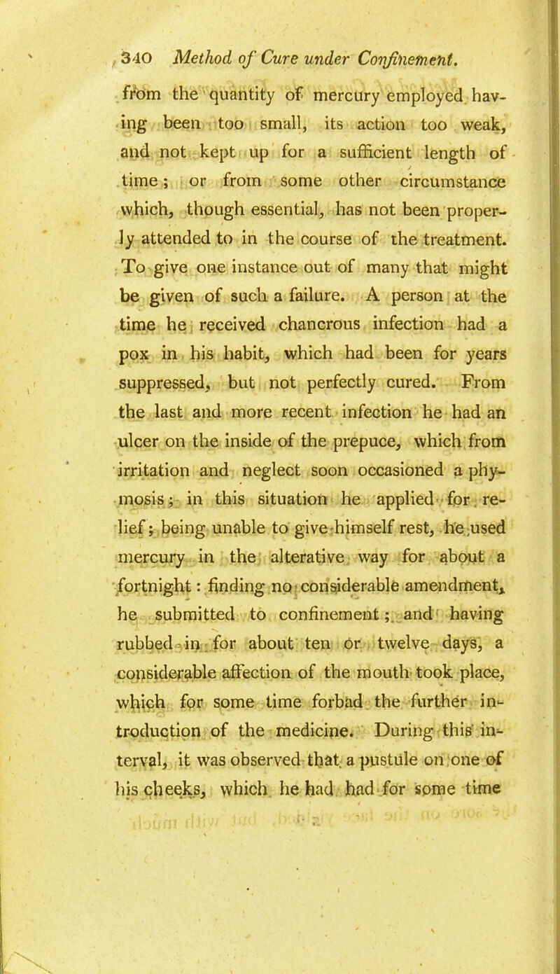 from the quantity of mercury employed hav- ing been too small, its action too weak, and not kept up for a sufficient length of / time; or from some other circumstance which, though essential, has not been proper- ly attended to in the course of the treatment. To give one instance out of many that might be given of such a failure. A person at the time he received chancrous infection had a pox in his habit, which had been for years suppressed, but not perfectly cured. From the last and more recent infection he had an ulcer on the inside of the prepuce, which from irritation and neglect soon occasioned a phy- mosis; in this situation he applied for re- lief; being unable to give-himself rest, he,used mercury in the alterative way for about a fortnight: finding no considerable amendment* he submitted to confinementand having rubbed in for about ten or twelve days, a considerable affection of the mouth took place, which for some time forbad the further in- troduction of the medicine. During this'in- terval, it was observed that, a pustule on one of his cheeks, which he had had for some time