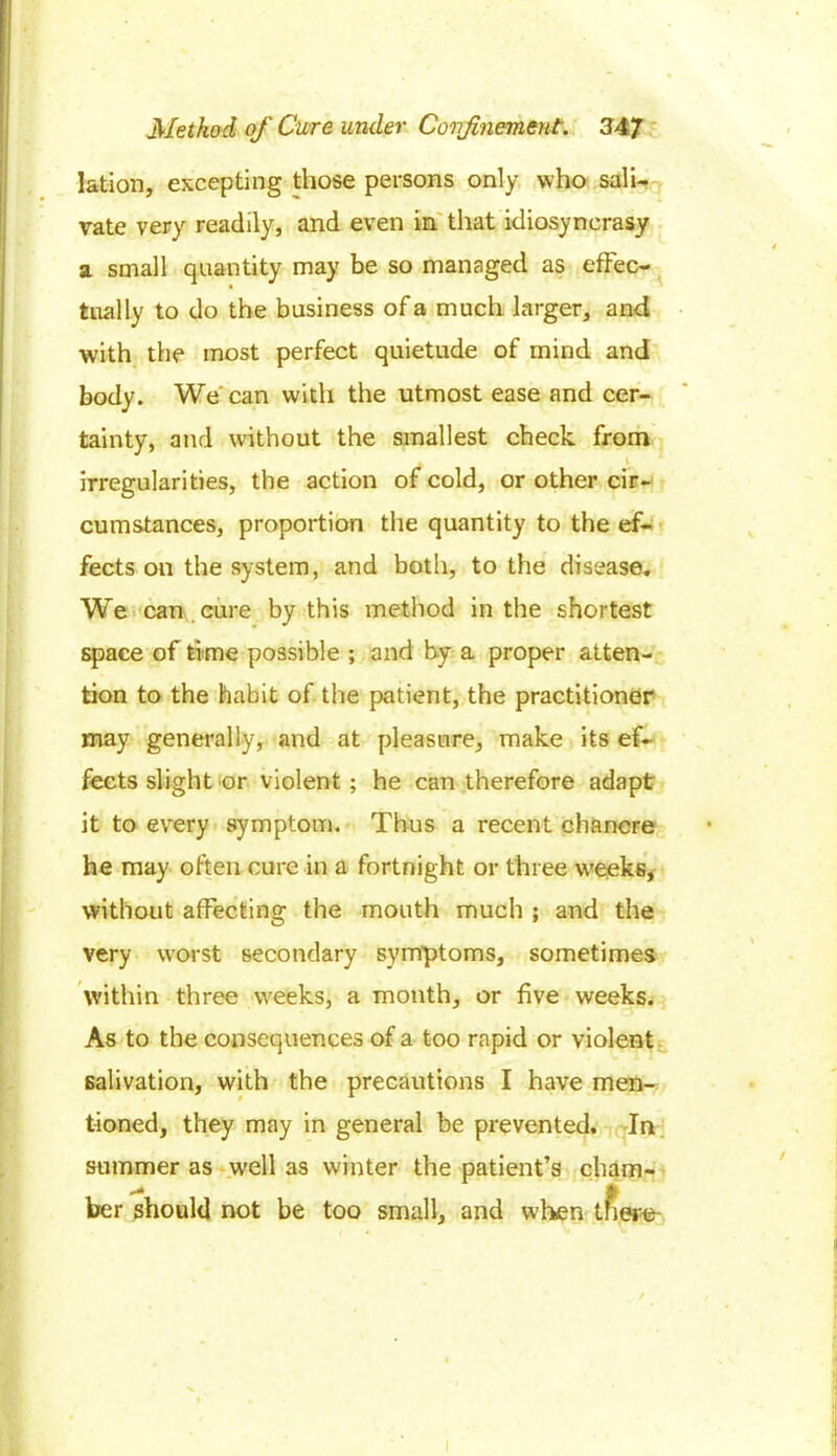 lation, excepting those persons only who sali- vate very readily, and even in that idiosyncrasy a small quantity may be so managed as effec- tually to do the business of a much larger, and with the most perfect quietude of mind and body. We can with the utmost ease and cer- tainty, and without the smallest check from A 1 irregularities, the action of cold, or other cir- cumstances, proportion the quantity to the ef- fects on the system, and both, to the disease. We can cure by this method in the shortest space of time possible ; and by a proper atten- tion to the habit of the patient, the practitioner may generally, and at pleasure, make its ef- fects slight or violent; he can therefore adapt it to every symptom. Thus a recent chancre he may often cure in a fortnight or three weeks, without affecting the mouth much ; and the very worst secondary symptoms, sometimes within three weeks, a month, or five weeks. As to the consequences of a too rapid or violent salivation, with the precautions I have men- tioned, they may in general be prevented. In summer as well as winter the patient’s cham- ber should not be too small, and when tfiere