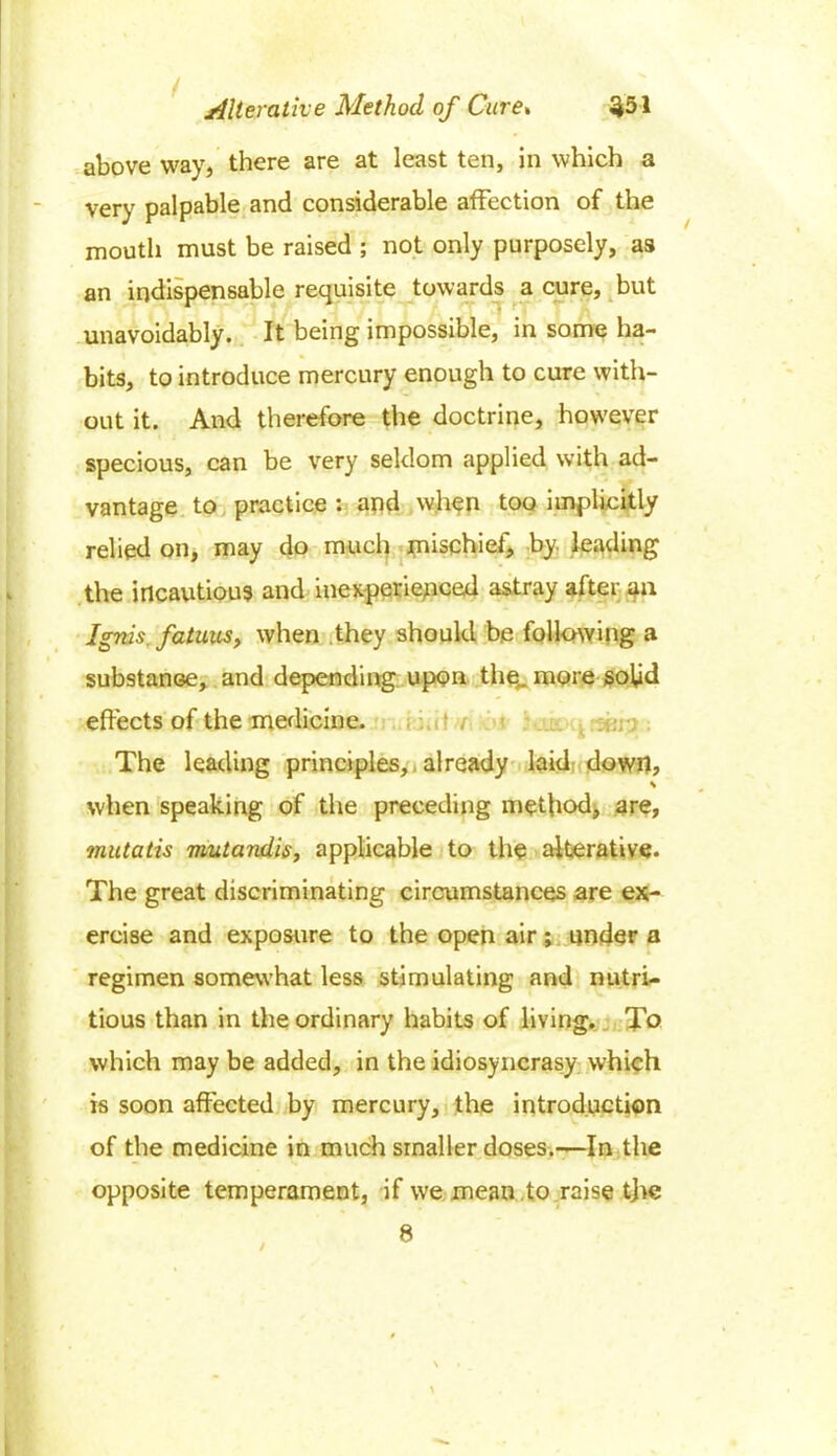 / $51 Alterative Method of Cure» above way, there are at least ten, in which a very palpable and considerable affection of the mouth must be raised ; not only purposely, as an indispensable requisite towards a cure, but unavoidably. It being impossible, in some ha- bits, to introduce mercury enough to cure with- out it. And therefore the doctrine, however specious, can be very seldom applied with ad- vantage to practice : and when too implicitly relied on, may do much mischief, by. leading the incautious and inexperienced astray after an Ignis fatuus, when they should be following a substance, and depending upon the,, more solid effects of the medicine. The leading principles, already laid down, s when speaking of the preceding method, are, mutatis mutandis, applicable to the alterative. The great discriminating circumstances are ex- ercise and exposure to the open air ; under a regimen somewhat less stimulating and nutri- tious than in the ordinary habits of living. To which may be added, in the idiosyncrasy which is soon affected by mercury, the introduction of the medicine in much smaller doses.—In the opposite temperament, if we mean .to raise the 8 /