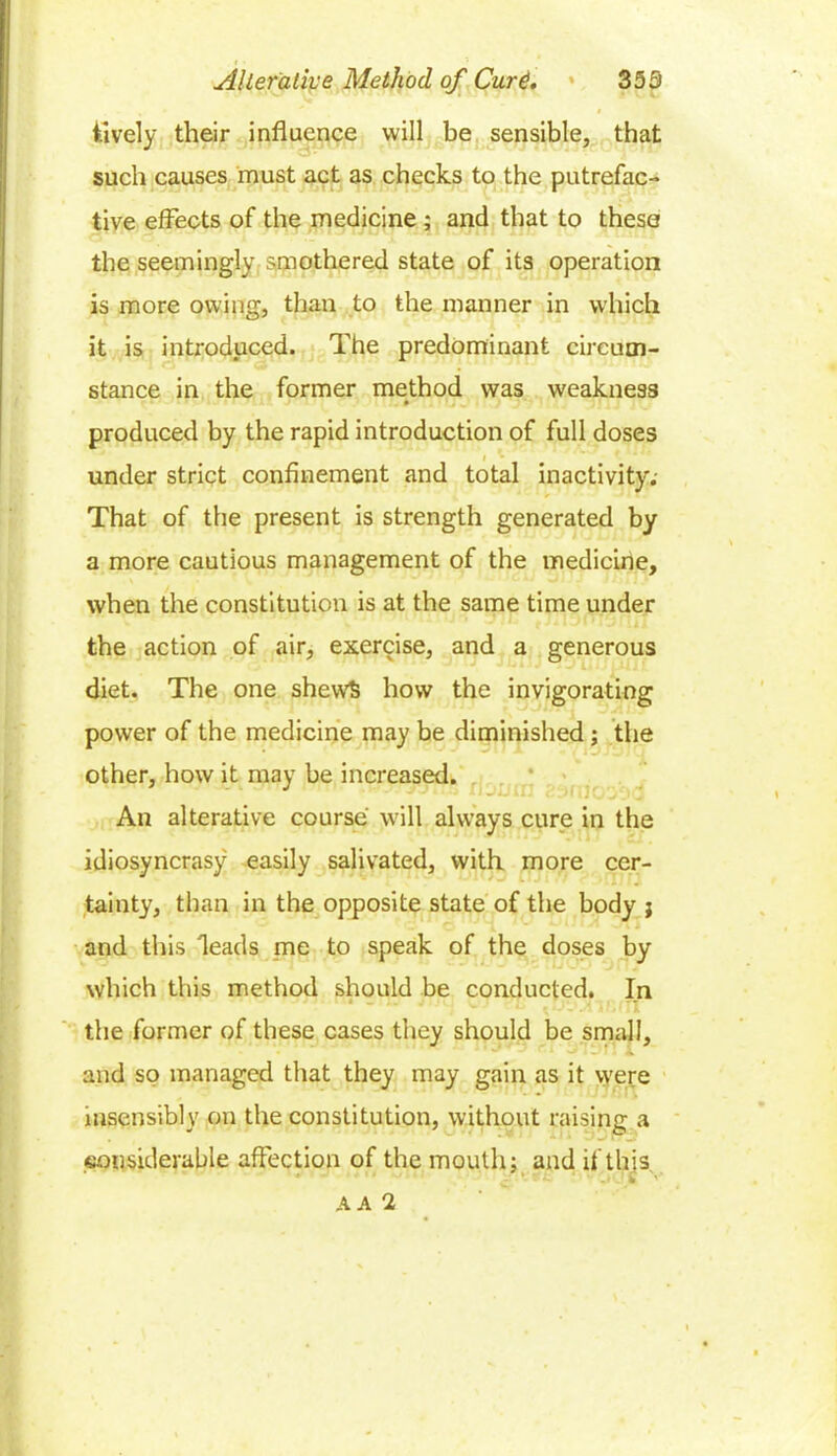 lively their influence will be sensible, that such causes must act as checks to the putrefac- tive effects of the medicine ; and that to these the seemingly smothered state of its operation is more owing, than to the manner in which it is introduced. The predominant circum- stance in the former method was weakness produced by the rapid introduction of full doses under strict confinement and total inactivity. That of the present is strength generated by a more cautious management of the medicine, when the constitution is at the same time under the action of air, exercise, and a generous diet. The one shews how the invigorating power of the medicine may be diminished; the other, how it may be increased. An alterative course will always cure in the idiosyncrasy easily salivated, with more cer- tainty, than in the opposite state of the body j and this deads me to speak of the doses by which this method should be conducted. In the former of these cases they should be small, and so managed that they may gain as it were insensibly on the constitution, without raising a considerable affection of the mouth: and if this * . A A 2