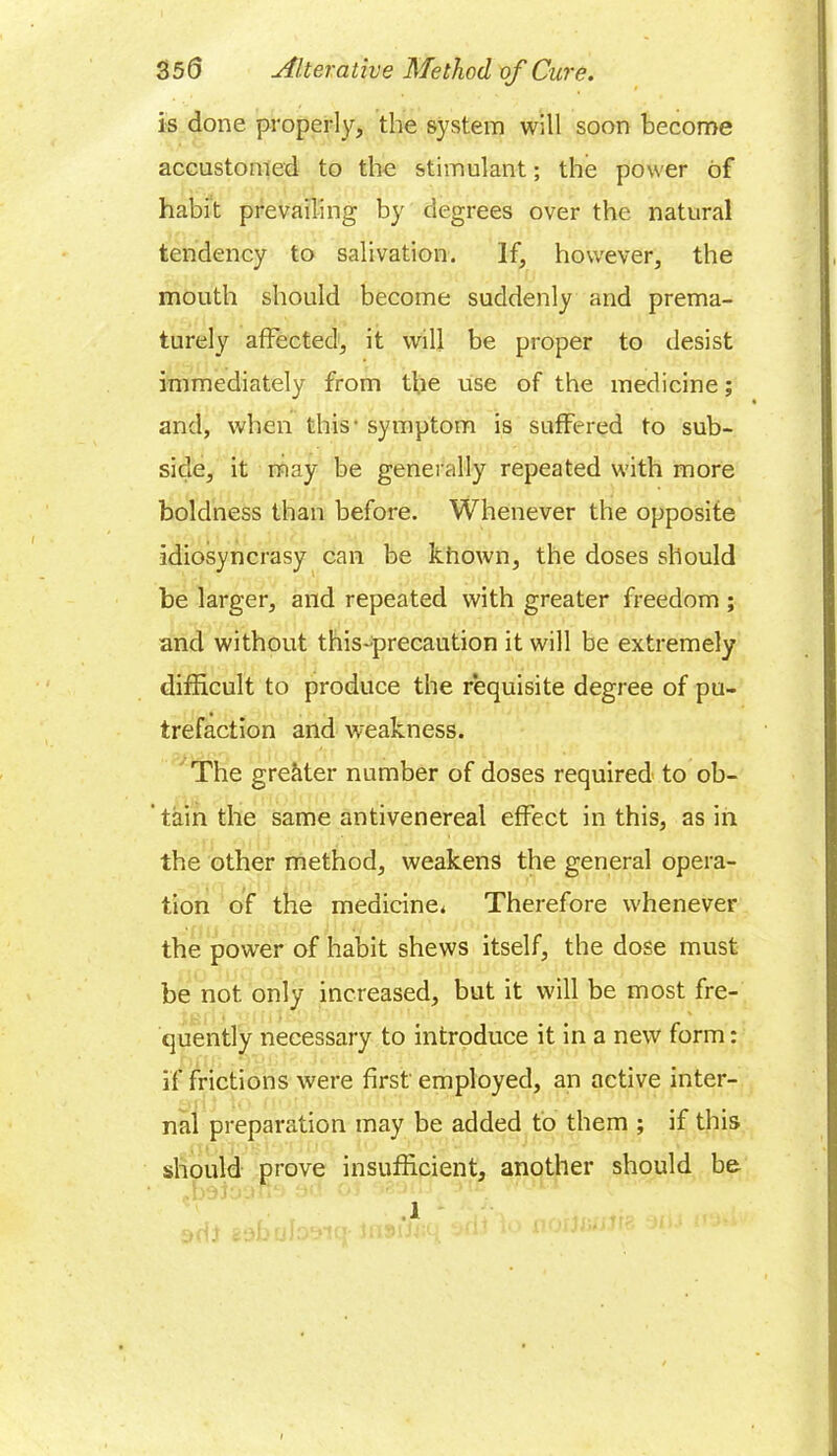 is done properly, the system will soon become accustomed to the stimulant; the power of habit prevailing by degrees over the natural tendency to salivation. If, however, the mouth should become suddenly and prema- turely affected, it will be proper to desist immediately from the use of the medicine; and, when this’ symptom is suffered to sub- side, it may be generally repeated with more boldness than before. Whenever the opposite idiosyncrasy can be khown, the doses should be larger, and repeated with greater freedom ; and without this-precaution it will be extremely difficult to produce the requisite degree of pu- trefaction and weakness. The greater number of doses required to ob- ' tain the same antivenereal effect in this, as in the other method, weakens the general opera- tion of the medicine. Therefore whenever the power of habit shews itself, the dose must be not. only increased, but it will be most fre- quently necessary to introduce it in a new form: if frictions were first employed, an active inter- nal preparation may be added to them ; if this should prove insufficient, another should be