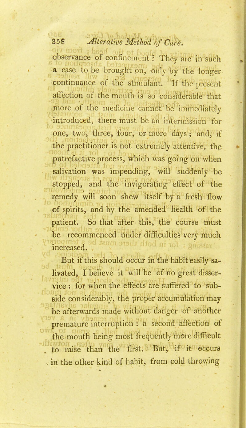 observance of confinement ? They are in such a case to be brought on, only by the longer continuance of the stimulant. If the present affection of the mouth is so considerable that .more of the medicine cannot be immediately introduced, there must be an intermission for one, two, three, four, or more days ; and, if the practitioner is not extremely attentive, the putrefactive process, which was going on when salivation was impending, will suddenly be stopped, and the invigorating effect of the \ — remedy will soon shew itself by a fresh flow of spirits, and by the amended health of the patient. So that after this, the course must be recommenced Under difficulties very much increased. , But if this should occur in the habit easily sa- livated, I believe it will be of no great disser- vice : for when the effects are suffered to sub- side considerably, the proper accumulation may be afterwards made without danger of another premature interruption : a second affection of the mouth being most frequently more difficult to raise than the first. But, if it occurs in the other kind of habit, from cold throwing