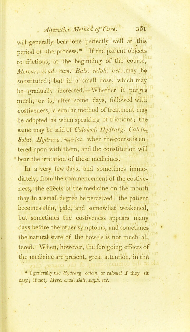 will generally bear one perfectly well at this period of the. process.* If the patient objects to frictions, at the beginning of the course, Mercur. crud. cum. Hals, sulph. ext. .may be substituted ; but in a small dose, which may be gradually increased.—Whether it purges much, or is, after some days, followed with costiveness, a similar method of treatment may be adopted as when speaking of frictions; the same may be said of Calomel. Hydrarg. Calcin. Solut. Hydrarg. muriat. when the-course is en- tered upon with them, and the constitution will * bear the irritation of these medicines. In a very few days, and sometimes imme- diately, from the commencement of the costive- ness, the effects of the medicine on the mouth may In a small degree be perceived: the patient becomes thin, pale, and somewhat weakened, but sometimes the costiveness appears many days before the other symptoms, and sometimes the natural state of the bowels is not much al- tered. When, however, the foregoing effects of the medicine are present, great attention, in the • • • utf fi. * I generally use Hydrarg. calcin. or calomel if they sit easy • if not, Merc. crud. Bats, su/jih. ext.