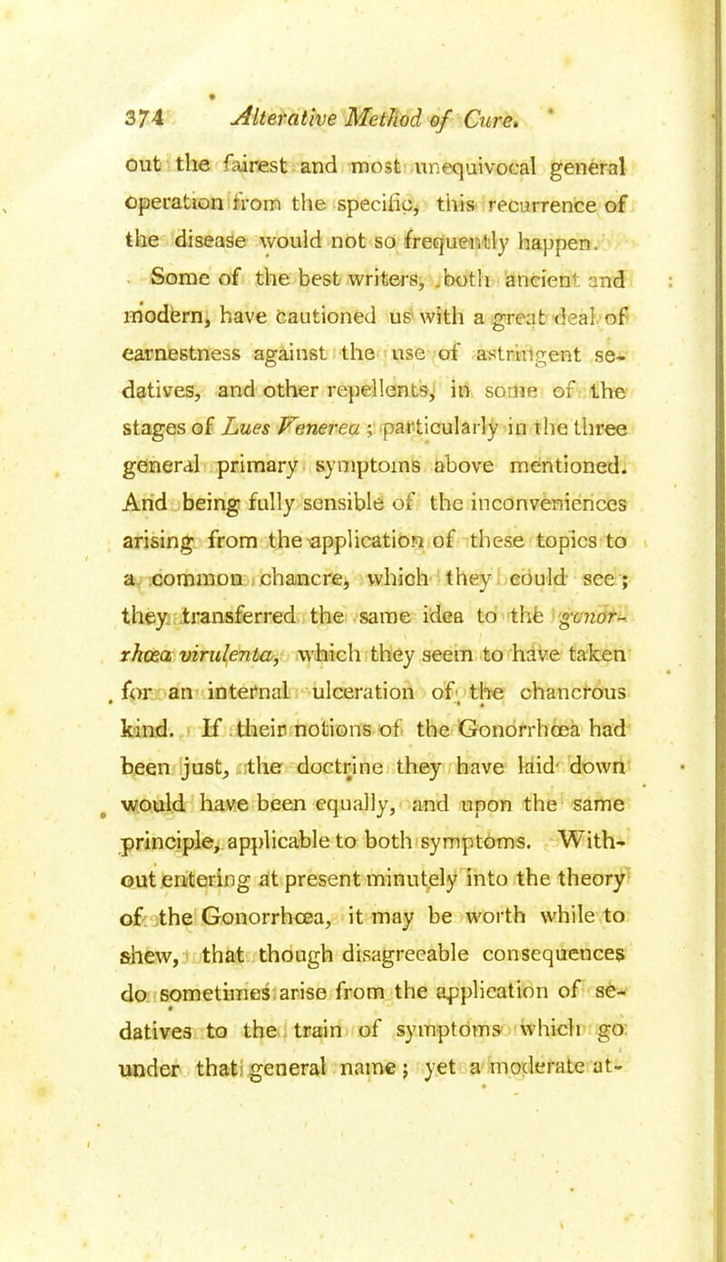 out the fairest and most unequivocal general operation from the specific, this recurrence of the disease would not so frequently happen. Some of the best writers, .both ancient and modern, have cautioned us with a great deal of earnestness against the use of astringent se- datives, and other repellents, in some of the stages of Lues Venerea ; particularly in the three general primary symptoms above mentioned. And being fully sensible of the inconveniences arising from the application of these topics to a common chancre, which they could see ; they transferred the same idea to the 'gonor- rhoea virulenta, which they seem to have taken for an internal ulceration of the chancrous kind. If their notions of the Gonorrhoea had been just, the doctrine they have laid down would have been equally, and upon the same principle, applicable to both symptoms. With- out entering at present minutely into the theory of the Gonorrhoea, it may be worth while to shew, that though disagreeable consequences do sometimes arise from the application of se- datives to the train of symptoms which go ' » . , . c under that general name; yet a moderate at-