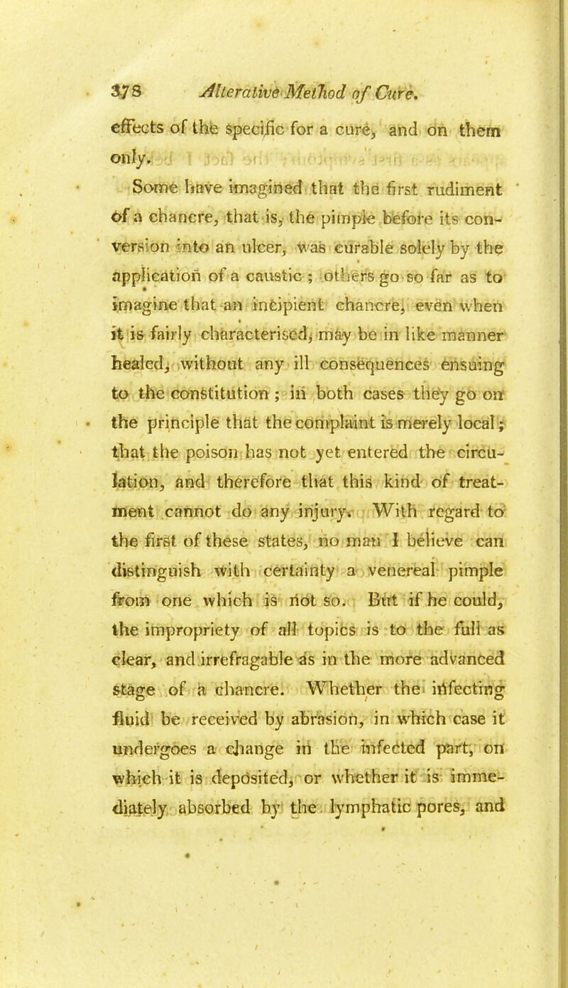 effects of the specific for a cure, and on them only. Some have imagined that the first rudiment of a chancre, that is, the pimple before its con- version into an ulcer, was curable solely by the application of a caustic ; others go so far as to imagine that an incipient chancre, even when i ( it is fairly characterised^ may be in like manner healed, without any ill consequences ensuing to the constitution ; in both cases they go on the principle that the complaint is merely local; that the poison has not yet entered the circu- lation, and therefore that this kind of treat- ment cannot do any injury. With regard to the first of these states, no man I believe can distinguish with certainty a venereal pimple from one which is riot so. Brit if he could, the impropriety of all topics is to the full as clear, and irrefragable as in the more advanced stage of a chancre. Whether the irifectrng fluid be received by abrasion, in which case it undergoes a change in the infected part, on which it is deposited, or whether it is imme- diately absorbed by the lymphatic pores, and