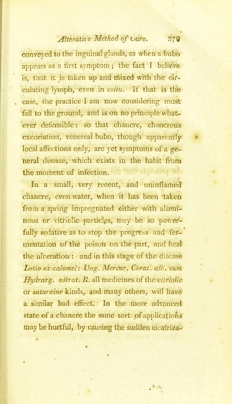 conveyed to the inguinal glands, as when a bubo appears as a first symptom ; the fact I believe is, that it is taken up and rhixed with the cir- culating lymph, even in coilu. If that is the case, the practice I am now considering must fall to the ground, and is on no principle what- ever defensible: so that chancre, chancrous excoriation, venereal bubo, though apparently local affections only, are yet symptoms of a ge- neral disease, which exists in the habit from the moment of infection. £ In a small, very recent, and uninflamed chancre, even water, when it has been taken from a spring impregnated either with alumi- nous or vitriolic particles, may be so power- fully sedative as to stop the progress and fer- mentation of the poison on the part, and heal the ulceration : and in this stage of the disease Lutio ex calomel: Ung. Mercur. Ceral. alb. cum Hydrarg. -nitrat. II. all medicines of the vitriolic or saturnine kinds, and many others, will have a similar bad effect. In the more advanced state of a chancre the same sort of applications may be hurtful, by causing the sudden cicatriza-