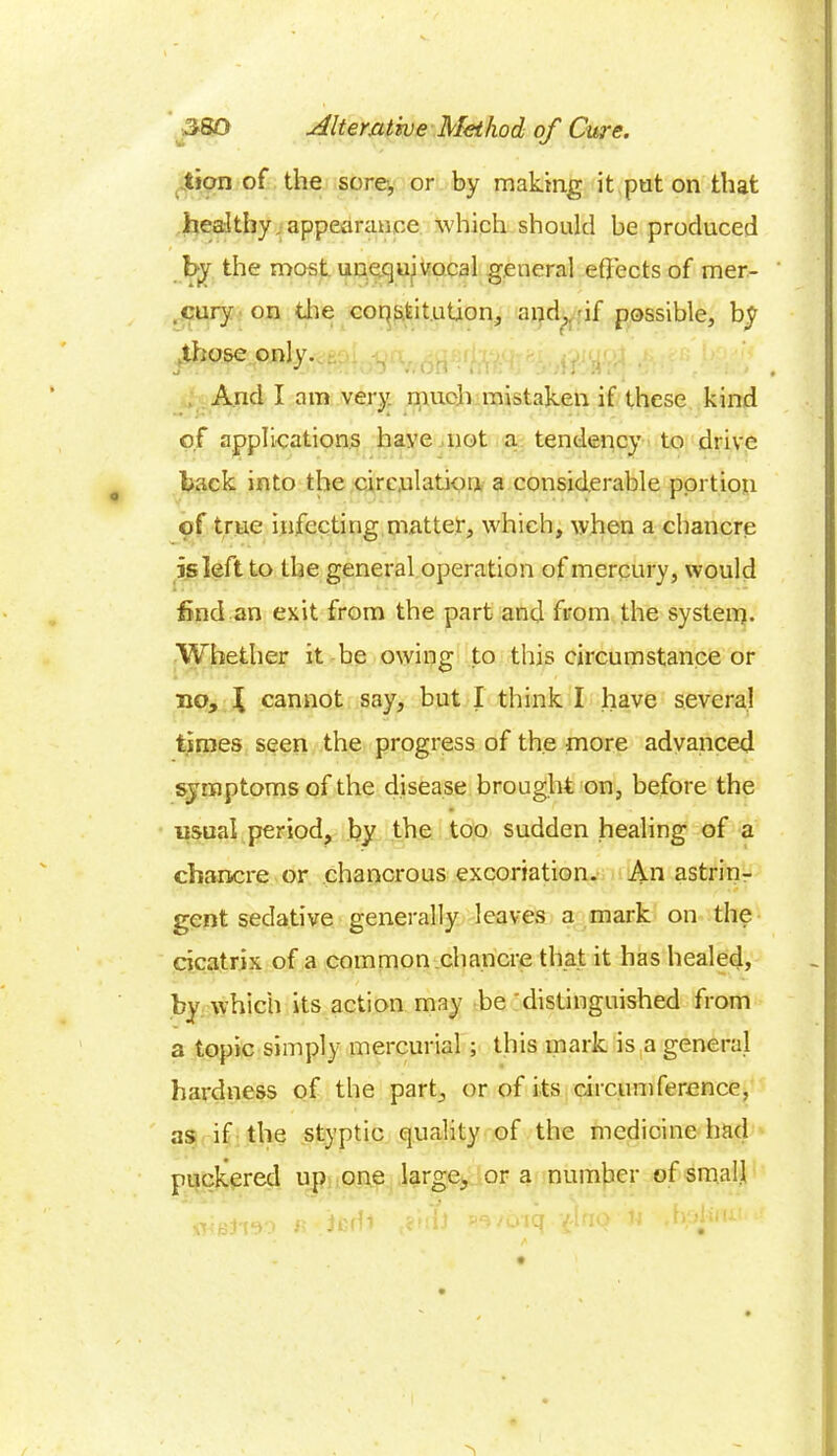 tion of the sore, or by making it put on that healthy,appearance which should be produced by the most unequivocal general effects of mer- .cury on die constitution, and,, df possible, by those only. And I am very much mistaken if these kind of applications have not a tendency to drive back into the circulation a considerable portion of true infecting matter, which, when a chancre is left to the general operation of mercury, would find an exit from the part and from the system. Whether it be owing to this circumstance or no, f cannot say, but I think I have several times seen the progress of the more advanced symptoms of the disease brought on, before the usual period, by the too sudden healing of a chancre or chancrous excoriation. An astrin- gent sedative generally leaves a mark on the cicatrix of a common chancre that it has healed, by which its action may be distinguished from a topic simply mercurial ; this mark is a general hardness of the part, or of its circumference, as if the styptic quality of the medicine had puckered up one large, or a number of small