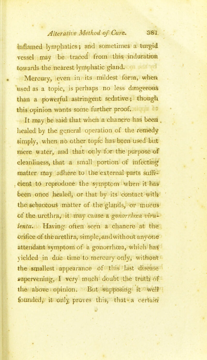 inflamed lymphatics; and sometimes a turgid vessel may be traced from this induration towards the nearest lymphatic gland. Mercury, even in its mildest form, when Used as a topic, is perhaps no less dangerous than a powerful astringent sedative; though this opinion wants some further proof. It may he said that when a chancre has been . healed by the general operation of the remedy simply, when no other topic has been used but mere water, and that only for the purpose of cleanliness, that a small portion of infecting matter may adhere to the external parts suffi- . cient to reproduce the symptom when it has been once healed, or that by its contact with the sebaceous matter of the glands, or mucus of the urethra, it may cause a gonorrhoea viru- lenta. Having often seen a chancre at the orifice of theurethra, simple,andwithout anyone attendant symptom of a gonorrhoea, which has yielded in due time to mercury only, without the smallest appearance of this last disease supervening, I very much doubt the truth of the above opinion. But supposing it well • „ founded, it only proves this, that-a certain