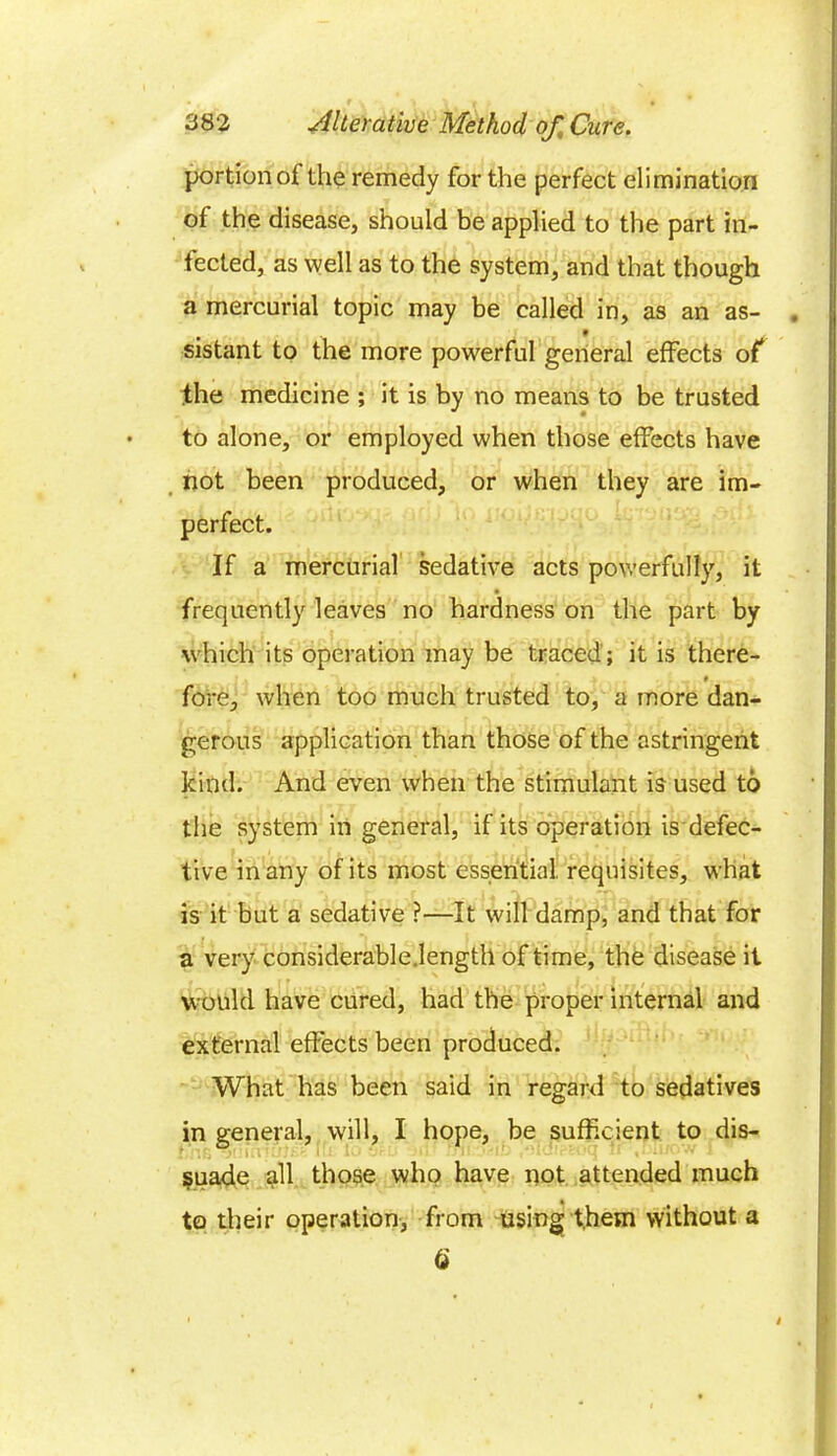 portion of the remedy for the perfect elimination of the disease, should be applied to the part in- fected, as well as to the system, and that though a mercurial topic may be called in, as an as- sistant to the more powerful general effects of the medicine ; it is by no means to be trusted to alone, or employed when those effects have not been produced, or when they are im- perfect. If a mercurial sedative acts powerfully, it • frequently leaves no hardness on the part by which its operation may be traced ; it is there- fore, when too much trusted to, a more dan- gerous application than those of the astringent kind. And even when the stimulant is used to the system in general, if its operation is defec- tive in any of its most essential, requisites, what is it but a sedative ?—It will damp, and that for a very considerable.lengtll of time, the disease it would have cured, had the proper internal and external effects been produced. What has been said in regard to sedatives in general, will, I hope, be sufficient to dis- suade all those who have not attended much to their operation, from using them without a Q