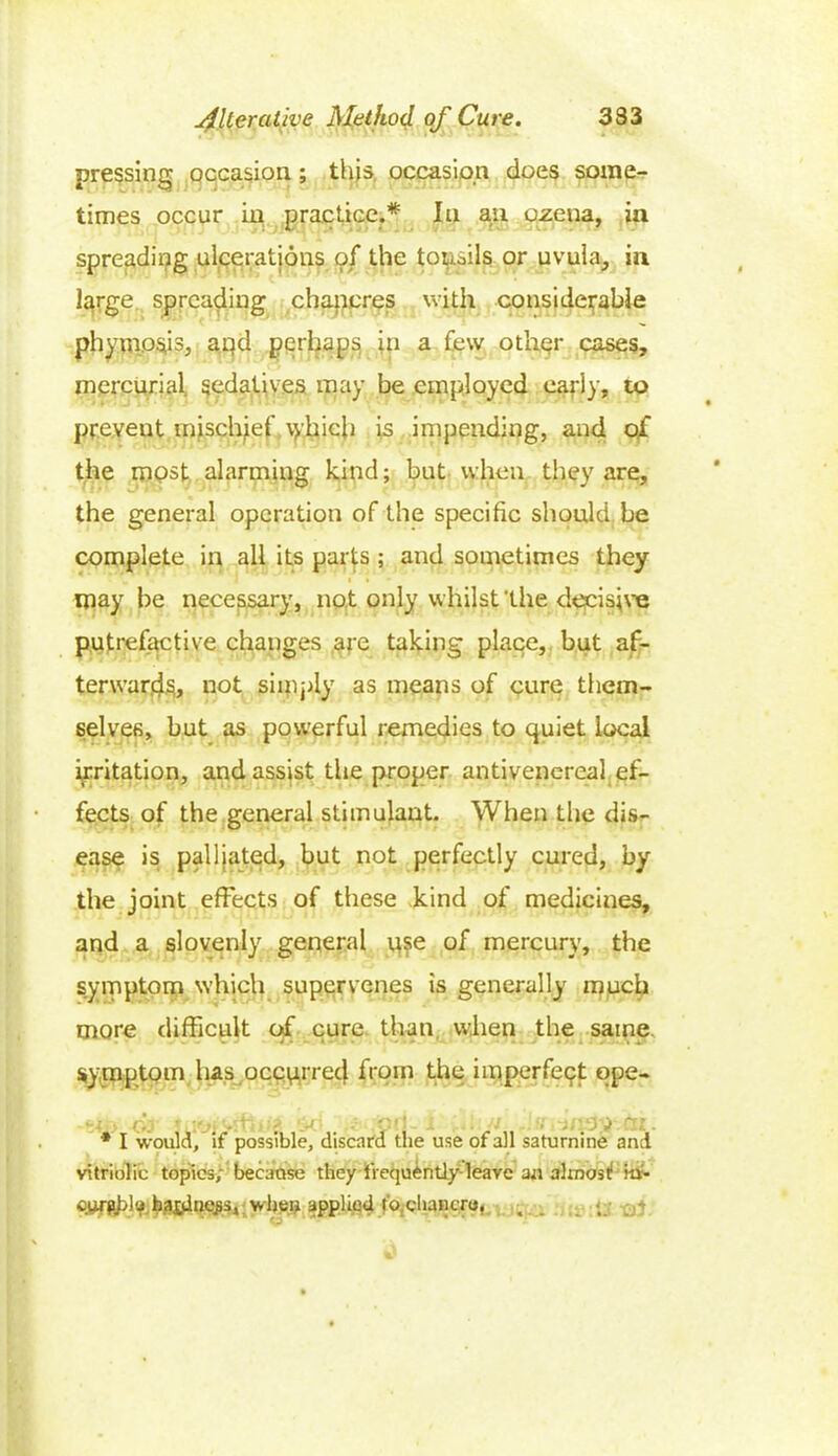 pressing occasion; this occasion does some- times occur in practice.* In an ozena, in spreading ulcerations of the tonsils or uvula, in large spreading chancres with considerable phympsis, apd perhaps in a few other cases, mercurial, sedatives may be employed early, to prevent mischief which is impending, and of the mpst alarming kind; but when they are, the general operation of the specific should, be complete in all its parts ; and sometimes they i • may be necessary, not only whilst 'the decisive putrefactive changes are taking place, but af- terwards, not simply as means of cure them- selves, but as powerful remedies to quiet local irritation, and assist the proper antivenereal ef- fects of the general stimulant. When the dis- ease is palliated, but not perfectly cured, by the joint effects of these kind of medicines, and a slovenly general use of mercury, the symptom which supervenes is generally much more difficult of cure than when the same symptom has occurred from the imperfect qpe- • i-.ri . ■ i • ' i ■ . ) ' : * I would, if possible, discard the use of all saturnine and vitriolic topics, because they frequently leave an almost! iti- curfipl'fhaj.dne^s, when applied t'o.chancro, . . •.