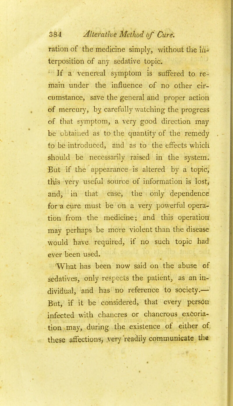 ration of the medicine simply, without the in- terposition of any sedative topic. If a venereal symptom is suffered to re- main under the influence of no other cir- cumstance, save the general and proper action of mercury, by carefully watching the progress of that symptom, a very good direction may be obtained as to the quantity of the remedy to be introduced, and as to the effects which should be necessarily raised in the system. But if the appearance is altered by a topic, this very useful source of information is lost, and, in that case, the only dependence for a cure must be on a very powerful opera- tion from the medicine; and this operation may perhaps be more violent than the disease would have required, if no such topic had ever been used. What has been now said on the abuse of sedatives, only respects the patient, as an in- dividual, and has no reference to society.— But, if it be considered, that every person infected with chancres or chancrous excoria- tion may, during the existence of either of these affections, very readily communicate the