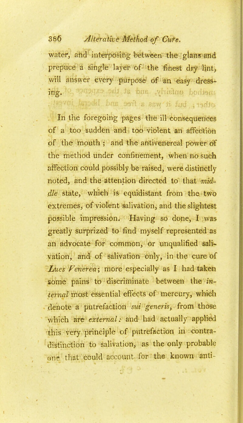 water, and interposing between the glans and prepuce a single layer of the finest dry lint, will answer every purpose of an easy dress- ing. ■ ’ fa. fane bodisni fgpcfii 1>H£ seif a BC'ff • ji Jjjd . , In the foregoing pages the ill consequences of a too sudden and too violent an affection of the mouth ; and the antivenereal power of the method under confinement, when no such affection could possibly be raised, were distinctly noted, and the attention directed to that mid- dle state, which is equidistant from the two extremes, of violent salivation, and the slightest possible impression. Having so done, I was greatly surprized to find myself represented as an advocate for common, or unqualified sali- vation, and of salivation only, in the cure of Lues Fenerea; more especially as I had taken some pains to discriminate between the in- ternal most essential effects of mercury, which denote a putrefaction sui generis, from those which are external: and had actually applied this very principle of putrefaction in contra- distinction to salivation, as the only probable one that could account for the known anti-