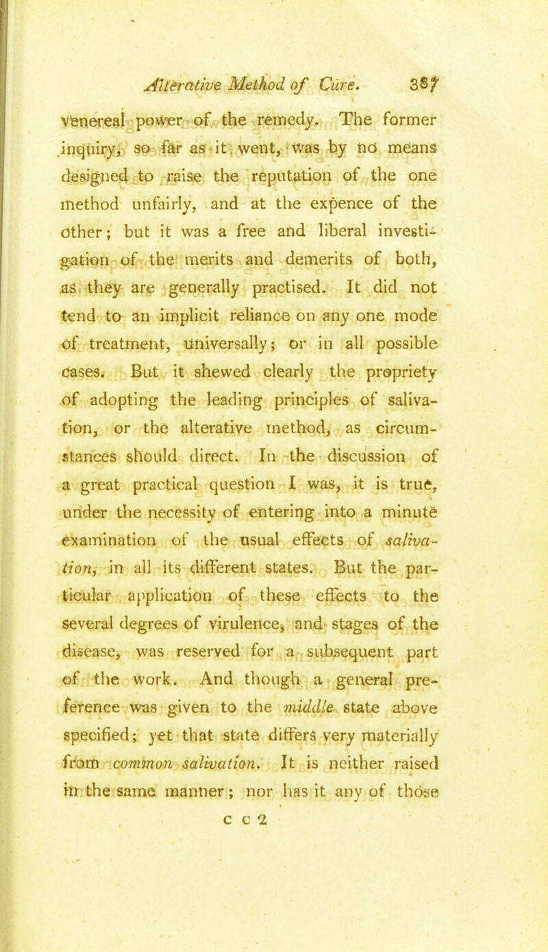 Vfenereal power of the remedy. The former inquiry, so far as it went,-Was by no means designed to raise the reputation of the one method unfairly, and at the expence of the other; but it was a free and liberal investi- gation of the merits and demerits of both, as they are generally practised. It did not tend to an implicit reliance on any one mode of treatment, universally; or in all possible cases. But it shewed clearly the propriety of adopting the leading principles of saliva- tion, or the alterative method, as circum- stances should direct. In the discussion of a great practical question I was, it is true, under the necessity of entering into a minute examination of the usual effects of saliva- tion, in all its different states. But the par- ticular application of these effects to the several degrees of virulence, and- stages of the disease, was reserved for a subsequent part of the work. And though a general pre- ference was given to the middle state above specified; yet that state differs very materially from common salivation. It is neither raised in the same manner; nor has it any of those c c 2