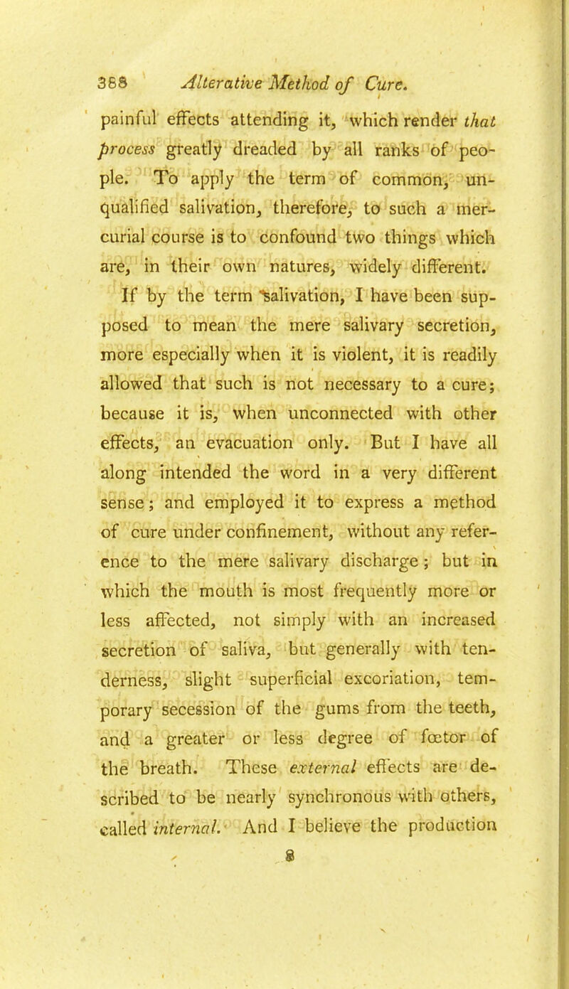 painful effects attending it, which render that process greatly dreaded by all ranks of peo- ple. To apply the term of common, un- qualified salivation, therefore, to such a mer- curial course is to confound two things which are, in their own natures, widely different. If by the term Salivation, I have been sup- posed to mean the mere salivary secretion, more especially when it is violent, it is readily allowed that such is not necessary to a cure; because it is, when unconnected with other effects, an evacuation only. But I have all along intended the word in a very different sense; and employed it to express a method of cure under confinement, without any refer- \ ence to the mere salivary discharge ; but in which the mouth is most frequently more or less affected, not simply with an increased secretion of saliva, but generally with ten- derness, slight superficial excoriation, tem- porary secession of the gums from the teeth, and a greater or less degree of foetor of the breath. These external effects are de- scribed to be nearly synchronous with others, called internal. And I believe the production 8