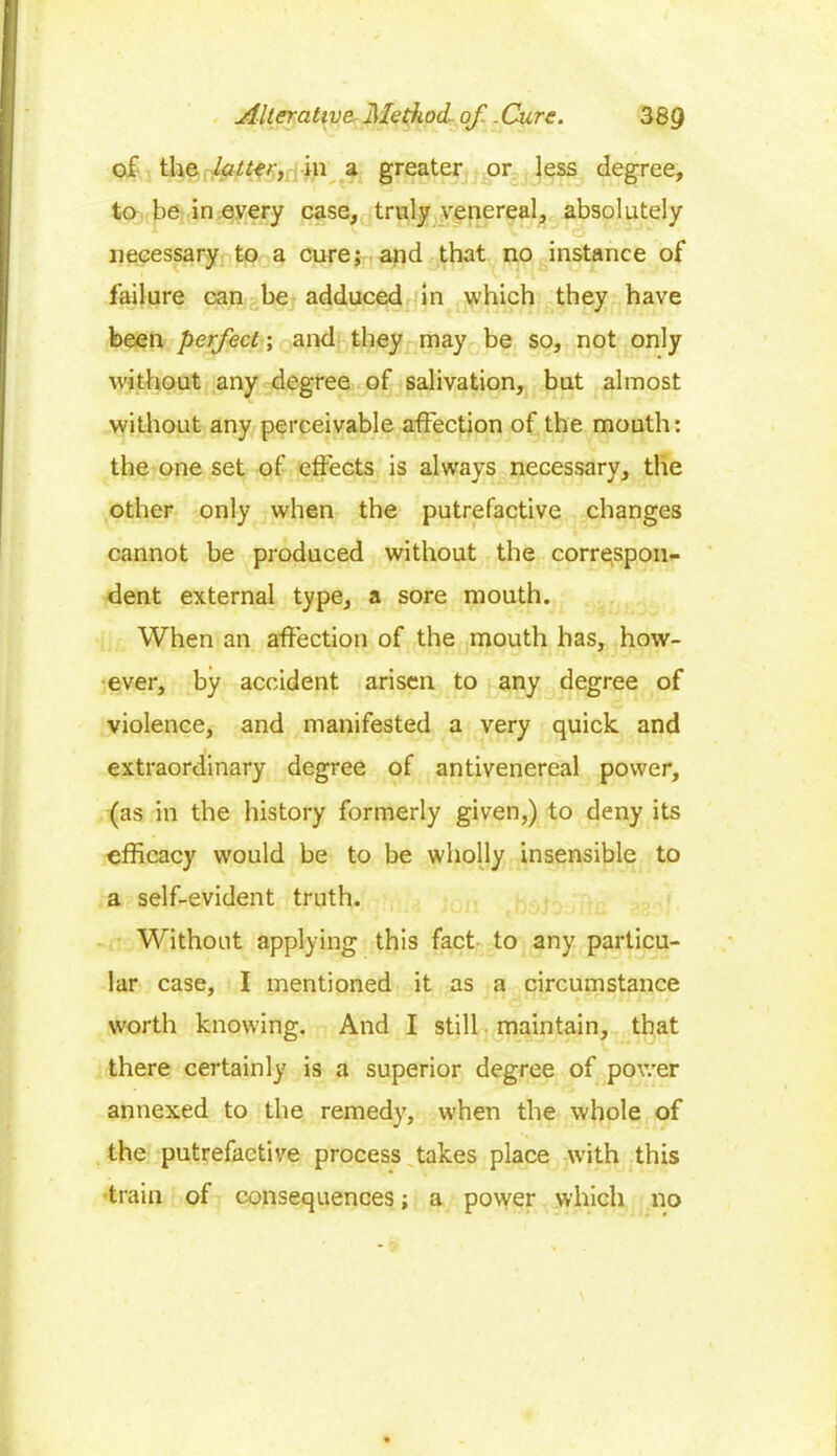 of the latter, in a greater or less degree, to be in every case, truly venereal, absolutely necessary to a cure; and that no instance of failure can be adduced in which they have been perfect; and they may be so, not only without any degree of salivation, but almost without any perceivable affection of the mouth: the one set of effects is always necessary, the other only when the putrefactive changes cannot be produced without the correspon- dent external type, a sore mouth. When an affection of the mouth has, how- ever, by accident arisen to any degree of violence, and manifested a very quick and extraordinary degree of antivenereal power, (as in the history formerly given,) to deny its efficacy would be to be wholly insensible to a self-evident truth. Without applying this fact to any particu- lar case, I mentioned it as a circumstance worth knowing. And I still maintain, that there certainly is a superior degree of power annexed to the remedy, when the whole of the putrefactive process takes place with this train of consequences; a power which no