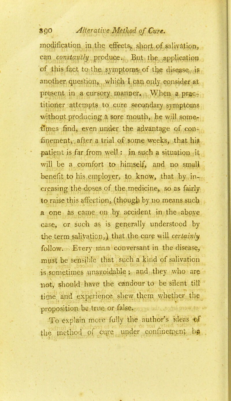 A 8 go Alterative Method of Cure. modification in the effects, short of salivation, can constantly produce. But the application of this fact to the symptoms of tl}e disease is another question, . which I can only consider at present in a cursory manner. When a prac- titioner attempts to cure secondary symptoms without producing a sore mouth, he will sorae- fimes find, even under the advantage of con- finement, . after a trial of some weeks, that his patipnt is far from well : in such a situation it will be a comfort to himself, and no small benefit to his employer, to know, that by in- creasing the doses of the medicine, so as fairly to raise this affection, (though by no means such a one as came on by accident in the above case, or such as is generally understood by the term salivation,) that the cure will certainly follow. Every man conversant in the disease, must he sensible that such a kind of salivation is sometimes unavoidable ; and they who are not, should have the candour to be silent till time and experience shew them whether the proposition be true or false. To explain more fully the author’s ideas of the method pf cqre under confinement