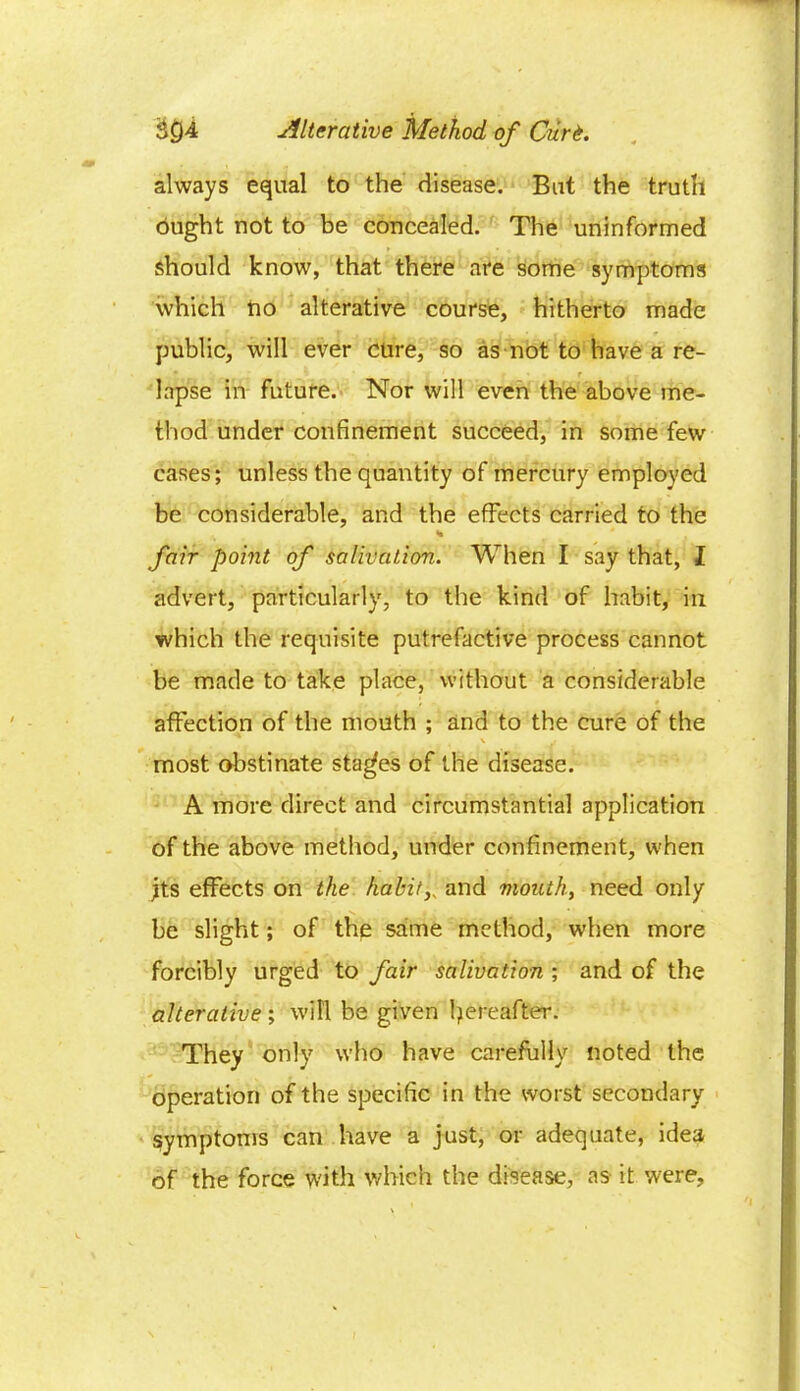 always equal to the disease. But the truth ought not to be concealed. The uninformed should know, that there are some symptoms which ho alterative course, hitherto made public, will ever cure, so as not to have a re- lapse in future. Nor will even the above me- thod under confinement succeed, in some few cases; unless the quantity of mercury employed be considerable, and the effects carried to the % fair point of salivation. When I say that, I advert, particularly, to the kind of habit, in which the requisite putrefactive process cannot be made to take place, without a considerable affection of the mouth ; and to the cure of the \ i most obstinate stages of the disease. A more direct and circumstantial application of the above method, under confinement, when jts effects on the habity and mouth, need only be slight; of the same method, when more forcibly urged to fair salivation ; and of the alterative; will be given thereafter. They only who have carefully noted the operation of the specific in the worst secondary symptoms can have a just, or adequate, idea of the force with which the disease, as it were.