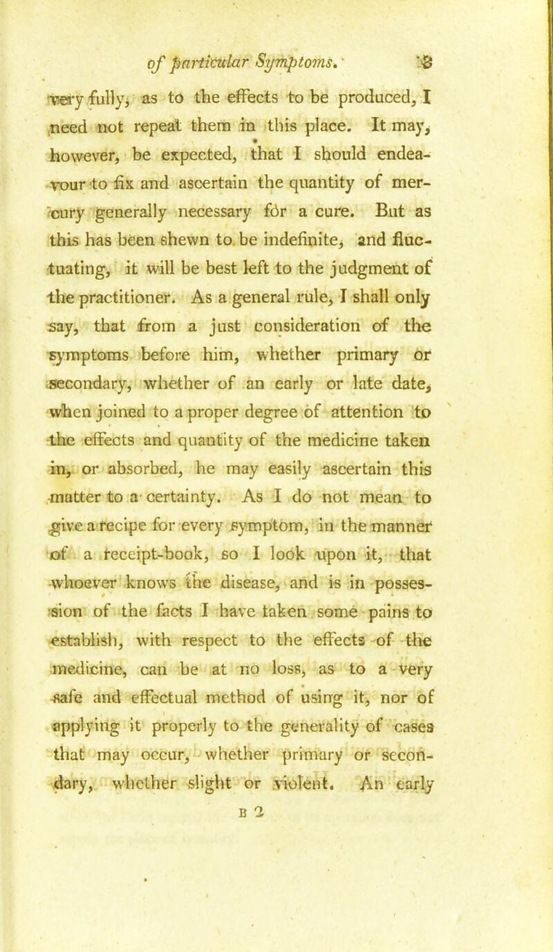 •rsery fully, as to the effects to be produced, I need not repeat them in this place. It may, however, be expected, that I should endea- vour to fix and ascertain the quantity of mer- cury generally necessary for a cure. But as this has been shewn to be indefinite, and fluc- tuating, it will be best left to the judgment of the practitioner. As a general rule, I shall only say, that from a just consideration of the symptoms before him, whether primary or secondary, whether of an early or late date^ when joined to a proper degree of attention to the effects and quantity of the medicine taken in, or absorbed, he may easily ascertain this matter to a certainty. As I do not mean to .give a recipe for every .symptom, in the manner of a receipt-book, so I look upon it, that whoever knows the disease, and is in posses- sion of the facts I have taken some pains to establish, with respect to the effects of the medicine, can be at no loss, as to a very tfafe and effectual method of using it, nor of applying it properly to the generality of cases that may occur, whether primary or secon- dary, whether slight or .violent. An early b 2