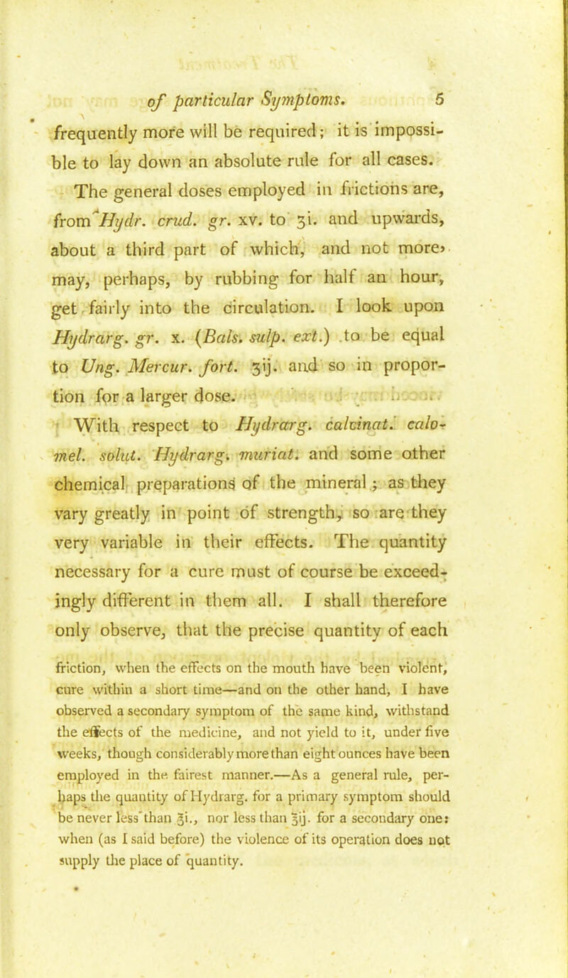 frequently more will be required; it is impossi- ble to lay down an absolute rule for all cases. The general doses employed in frictions are, from*Hydr. cruel, gr. xv. to 3L and upwards, about a third part of which, and not more* may, perhaps, by rubbing for half an hour, get fairly into the circulation. I look upon Hydrarg. gr. x. (Bals. sulp. ext.) to be equal to Ung. Mercur. fort. 3ij- and so in propor- tion for a larger dose. With respect to Hi/drarg. calcinate calo- mel, solid. Hydrarg. muriat. and some other chemical preparations of the mineral ; as they vary greatly in point of strength, so are they very variable in their effects. The quantity necessary for a cure must of course be exceed- ingly different in them all. I shall therefore only observe, that the precise quantity of each friction, when the effects on the mouth have been violent, cure within a short time—and on the other hand, I have observed a secondary symptom of the same kind, withstand the effects of the medicine, and not yield to it, under five weeks, though considerably more than eight ounces have been employed in the fairest manner.—As a general rule, per- haps tlie quantity of Hydrarg. for a primary symptom should be never lessthan gi., nor less than 31J. for a secondary one: when (as I said before) the violence of its operation does not supply the place of quantity.