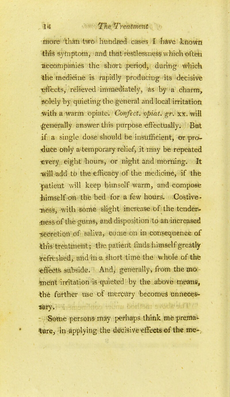 more than two hundred cases I have known this symptom, and that restlessness which often accompanies the short .period, during which •the medicine is rapidly producing its decisive •effects, relieved immediately, as by a charm, solely by quieting the general and local irritation ■with a warm opiate. Confect. opiat. gr. xx. will generally answer this purpose effectually. But if a single dose should be insufficient, or pro- duce only a temporary relief, it may be repeated ^very eight hours, or night and morning. It will add to the efficacy of the medicine, if the patient will keep himself warm, and compose himself on the bed for a few hours. Costive- ness, with some slight increase of the tender- •ness of the gums, and disposition to an increased -secretion of saliva, come on in consequence of this treatment; the patient finds himself greatly Refreshed, and in a short time the whole of the -effects subside. And, generally, from the mo- ment irritation is quieted by the above means, the further use of mercury becomes unneces- sary. Some persons may perhaps think me prema- ture, in applying the decisive effects of the me-,