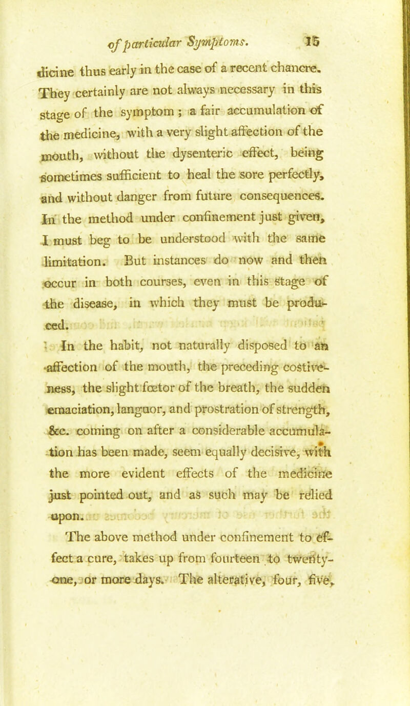 dicine thus early in the case of a recent chancre. They certainly are not always necessary in this stage of the symptom ; a fair accumulation of the medicine, with a very slight affection of the mouth, without tlie dysenteric effect, being sometimes sufficient to heal the sore perfectly, and without danger from future consequences. In the method under confinement just given, I must beg to be understood with the same limitation. But instances do now and then occur in both courses, even in this stage of the disease, in which they must be produ- ced. In the habit, not naturally disposed to an •affection of the mouth, the preceding costire- ness, the slight fcetor of the breath, the sudden emaciation, languor, and prostration of strength, &c. coming on after a considerable accumula- tion has been made, seem equally decisive, with the more evident effects of the medicine joist pointed out, and as such may be relied upon. The above method under confinement to ef- fect a cure, takes up from fourteen to twenty- one, or more days. The alterative, four, five*