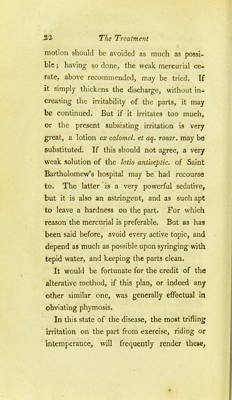 motion should be avoided as much as possi- ble ; having so done, the weak mercurial ce- rate, above recommended, may be tried. If it simply thickens the discharge, without in- creasing the irritability of the parts, it may- be continued. But if it irritates too much, or the present subsisting irritation is very great, a lotion ex calomel, et aq. rosar. may be substituted. If this should not agree, a very weak solution of the lotio antiseptic, of Saint Bartholomew's hospital may be had recourse to. The latter is a very powerful sedative, but it is also an astringent, and as such apt to leave a hardness on the part. For which reason the mercurial is preferable. But as has been said before, avoid every active topic, and depend as much as possible upon syringing with tepid water, and keeping the parts clean. It would be fortunate for the credit of the alterative method, if this plan, or indeed any other similar one, was generally effectual in obviating phymosis. In this state of the disease, the most trifling irritation on the part from exercise, riding or intemperance, will frequently render these,