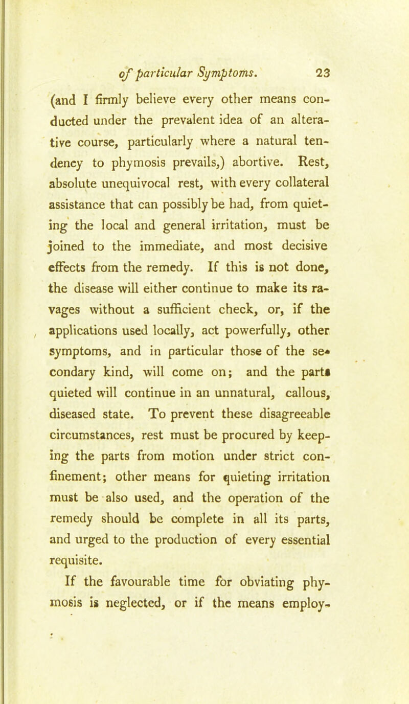 (and I firmly believe every other means con- ducted under the prevalent idea of an altera- tive course, particularly where a natural ten- dency to phymosis prevails,) abortive. Rest, absolute unequivocal rest, with every collateral assistance that can possibly be had, from quiet- ing the local and general irritation, must be joined to the immediate, and most decisive effects from the remedy. If this is not done, the disease will either continue to make its ra- vages without a sufficient check, or, if the applications used locally, act powerfully, other symptoms, and in particular those of the se* condary kind, will come on; and the part* quieted will continue in an unnatural, callous, diseased state. To prevent these disagreeable circumstances, rest must be procured by keep- ing the parts from motion under strict con- finement; other means for quieting irritation must be also used, and the operation of the remedy should be complete in all its parts, and urged to the production of every essential requisite. If the favourable time for obviating phy- mosis is neglected, or if the means employ-