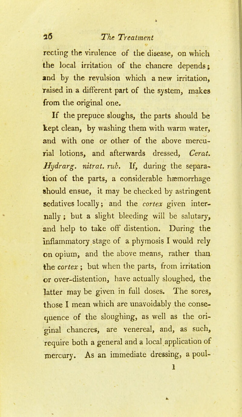 recting the virulence of the disease, on which the local irritation of the chancre depends; and by the revulsion which a new irritation, raised in a different part of the system, makes from the original one. If the prepuce sloughs, the parts should be kept clean, by washing them with warm water, and with one or other of the above mercu- rial lotions, and afterwards dressed, Cerat. Hydrarg. nilrat. rub. If, during the separa- tion of the parts, a considerable haemorrhage should ensue, it may be checked by astringent sedatives locally; and the cortex given inter- nally ; but a slight bleeding will be salutary, and help to take off distention. During the inflammatory stage of a phymosis I would rely on opium, and the above means, rather than the cortex; but when the parts, from irritation or over-distention, have actually sloughed, the latter may be given in full doses. The sores, those I mean which are unavoidably the conse- quence of the sloughing, as well as the ori- ginal chancres, are venereal, and, as such, require both a general and a local application of mercury. As an immediate dressing, a poul- 1