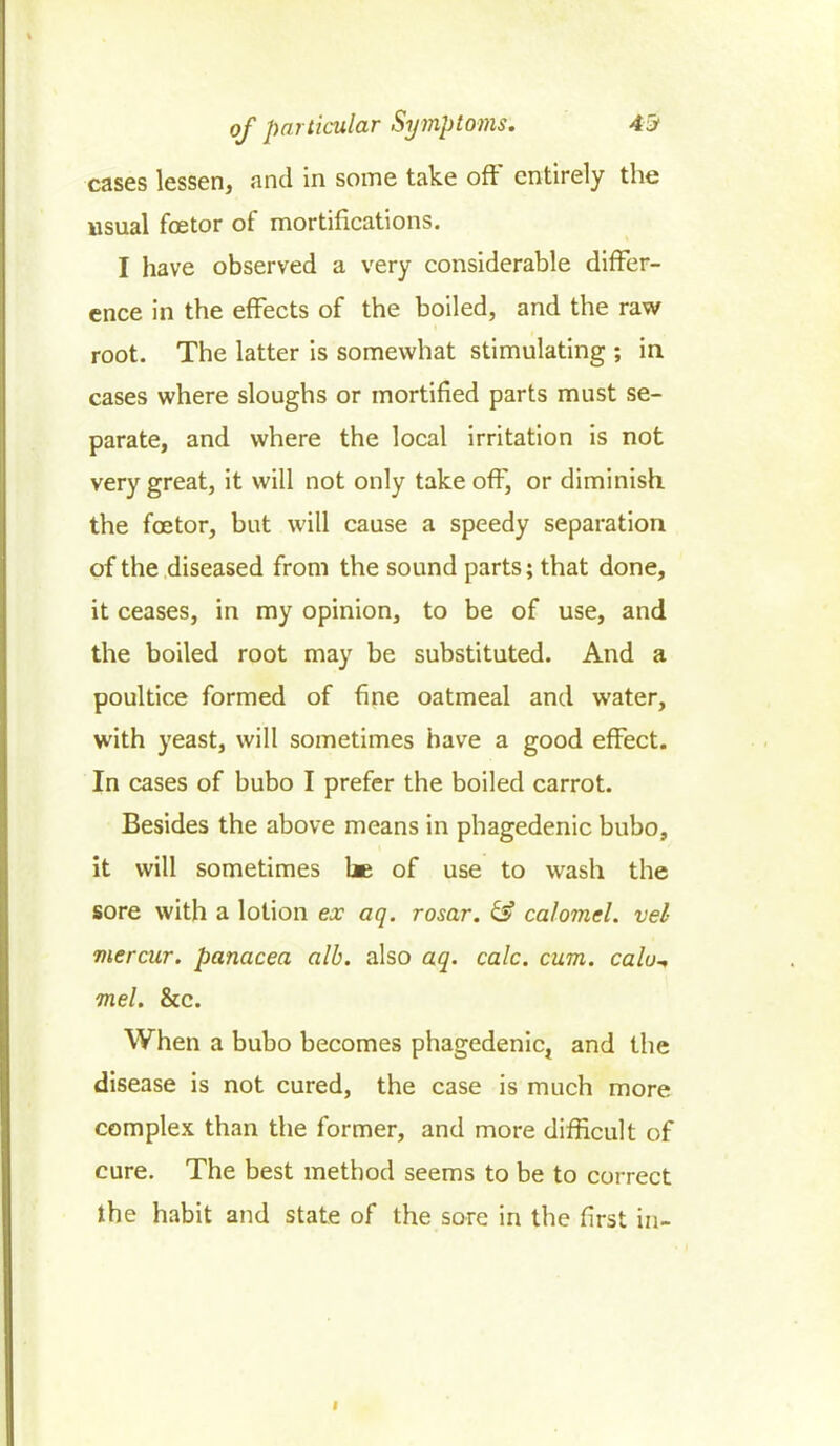 cases lessen, and in some take off entirely the usual foetor of mortifications. I have observed a very considerable differ- ence in the effects of the boiled, and the raw root. The latter is somewhat stimulating ; in cases where sloughs or mortified parts must se- parate, and where the local irritation is not very great, it will not only take off, or diminish the foetor, but will cause a speedy separation of the diseased from the sound parts; that done, it ceases, in my opinion, to be of use, and the boiled root may be substituted. And a poultice formed of fine oatmeal and water, with yeast, will sometimes have a good effect. In cases of bubo I prefer the boiled carrot. Besides the above means in phagedenic bubo, it will sometimes be of use to wash the sore with a lotion ex aq. rosar. & calomel, vel me r cur. panacea alb. also aq. calc. cum. calo^ mel. &c. When a bubo becomes phagedenic, and the disease is not cured, the case is much more complex than the former, and more difficult of cure. The best method seems to be to correct the habit and state of the sore in the first in-