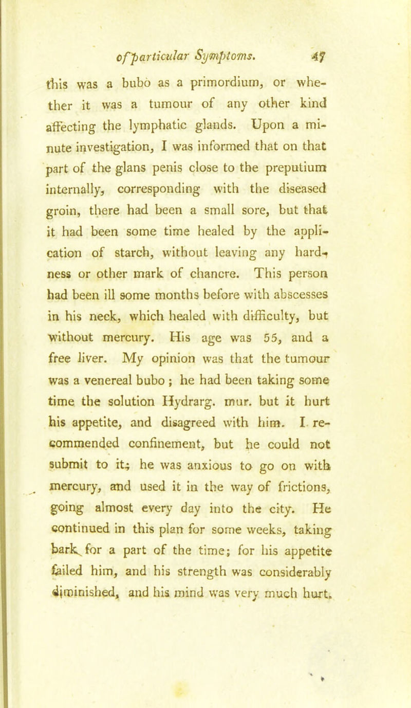 this was a bubo as a primordium, or whe- ther it was a tumour of any other kind affecting the lymphatic glands. Upon a mi- nute investigation, I was informed that on that part of the glans penis close to the preputium internally, corresponding with the diseased groin, there had been a small sore, but that it had been some time healed by the appli- cation of starch, without leaving any hard-r ness or other mark of chancre. This person had been ill some months before with abscesses in his neck, which healed with difficulty, but without mercury. His age was 55, and a free liver. My opinion was that the tumour was a venereal bubo ; he had been taking some time the solution Hydrarg. mur. but it hurt his appetite, and disagreed with him. I re- commended confinement, but he could not submit to it; he was anxious to go on with mercury, and used it in the way of frictions, going almost every day into the city. He continued in this plan for some weeks, taking bark^for a part of the time; for his appetite Sailed him, and his strength was considerably diminished, and his mind was very much hurt.