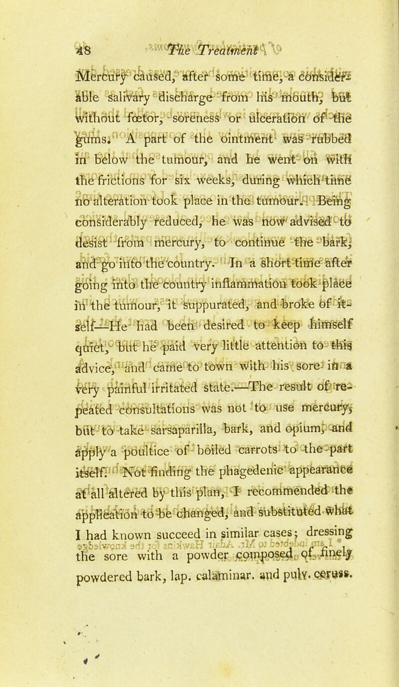 AS pW««f$58 TredmiM^ able salivary discharge from his mouth, but without foetor, soreness or ulceration of the gums. A part of the ointment was rubbed in below the tumour, and he went on with the frictions for six weeks, during which time no alteration- took place in the tumour.; Being considerably reduced, he was now advised to clesist from mercury, to continue the bark, and go into the'country. In a short time after going into the country inflammation took place in the tumour, it suppurated, and broke of it- self—He had been desired to keep himself quiet, but he paid very little attention to this advice, and came to town with his sore- in a very painful irritated state.—The result of re- peated consultations was not to use mercury, but to take sarsaparilla, bark, and opium, and apply a poultice of boiled carrots to the-part itself. Not finding the phagedenic appearance at all altered by this plan, I recommended th« application to be changed, and substituted.whkt I had known succeed in similar cases; dressing the sore with a powder composed ot rmeiy powdered bark, lap. calaminar. and put?. cerijss.