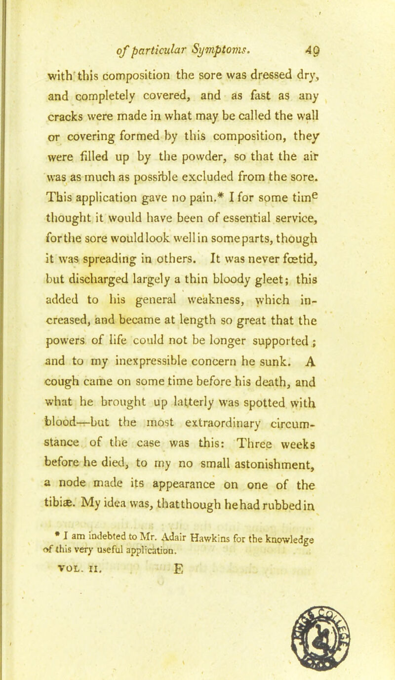 with this composition the sore was dressed dry, and completely covered, and as fast as any cracks were made in what may be called the wall or covering formed by this composition, they were filled up by the powder, so that the air was as much as possible excluded from the sore. This application gave no pain.* I for some time thought it would have been of essential service, for the sore would look well in some parts, though it was spreading in others. It was never foetid, but discharged largely a thin bloody gleet; this added to his general weakness, which in- creased, and became at length so great that the powers of life could not be longer supported ; and to my inexpressible concern he sunk. A cough came on some time before his death, and what he brought up latterly was spotted with blood—but the most extraordinary circum- stance of the case was this: Three weeks before he died, to my no small astonishment, a node made its appearance on one of the tibi<e. My idea was, thatthough hehad rubbed in • I am indebted to Mr. Adair Hawkins for the knowledge of this very useful application. VOL. II. E