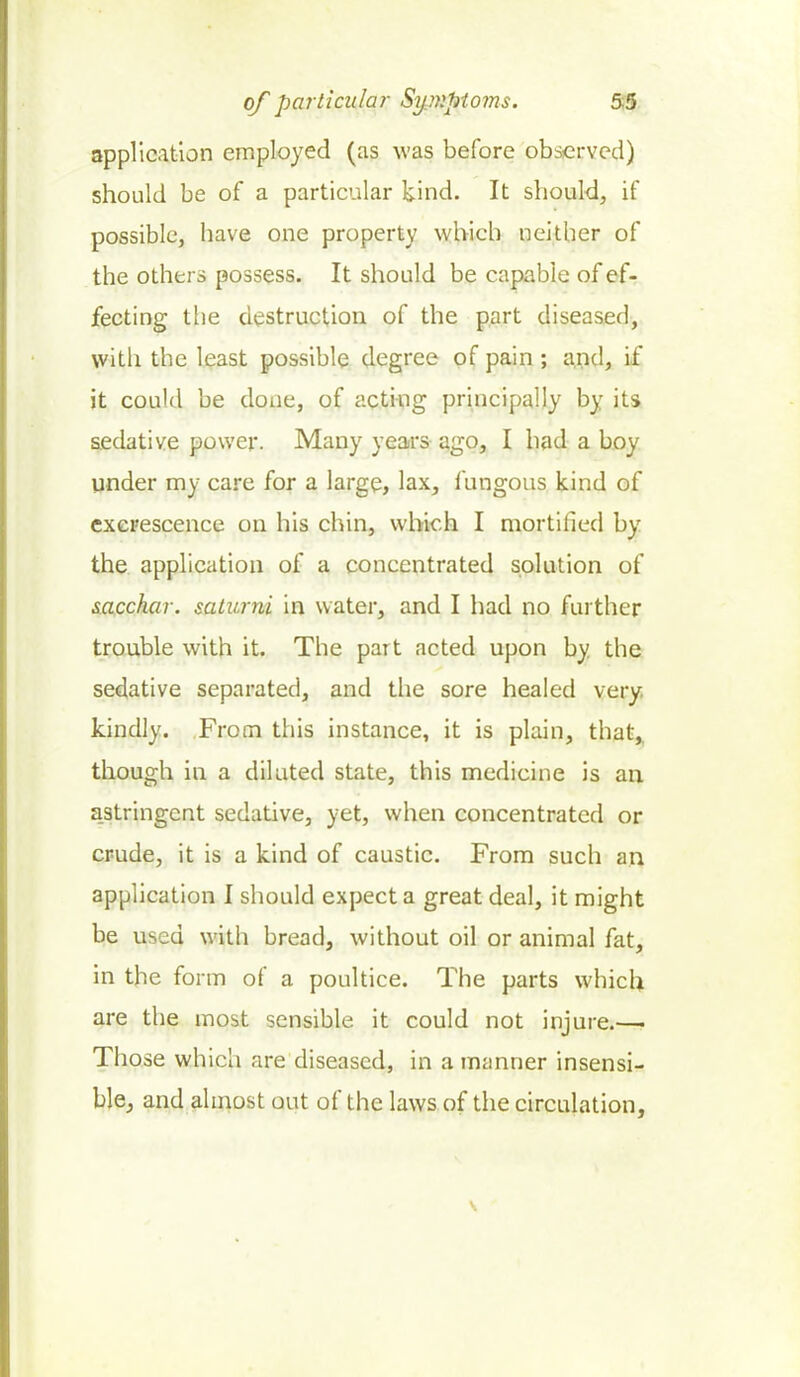 application employed (as was before observed) should be of a particular kind. It should, if possible, have one property which neither of the others possess. It should be capable of ef- fecting the destruction of the part diseased, with the least possible degree of pain; and, if it could be done, of acting principally by its sedative power. Many years ago, I had a boy under my care for a large, lax, fungous kind of excrescence on his chin, which I mortified by the application of a concentrated solution of sacchar. salami in water, and I had no further trouble with it. The part acted upon by the sedative separated, and the sore healed very kindly. From this instance, it is plain, that, though in a diluted state, this medicine is an astringent sedative, yet, when concentrated or crude, it is a kind of caustic. From such an application I should expect a great deal, it might be used with bread, without oil or animal fat, in the form of a poultice. The parts which are the most sensible it could not injure.—• Those which are diseased, in a manner insensi- ble,, and almost out of the laws of the circulation,