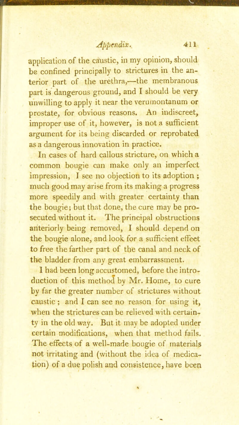 application of the caustic, in my opinion, should be confined principally to strictures in the an- terior part of the urethra,—the membranous part is dangerous ground, and I should be very unwilling to apply it near the verumontanum or prostate, for obvious reasons. An indiscreet, improper use of it, however, is not a sufficient argument for its being discarded or reprobated as a dangerous innovation in practice. In cases of hard callous stricture, on which a common bougie can make only an imperfect impression, I see no objection to its adoption ; much good may arise from its making a progress more speedily and with greater certainty than the bougie; but that done, the cure may be pro- secuted without it. The principal obstructions anteriorly being removed, I should depend on the bougie alone, and look for a sufficient effect to free the farther part of the canal and neck of the bladder from any great embarrassment. I had been long accustomed, before the intro- duction of this method by Mr. Home, to cure by far the greater number of strictures without caustic ; and I can see no reason for using it, when the strictures can be relieved with certain- ty in the old way. But it may be adopted under certain modifications, when that method fails. The effects of a well-made bougie of materials not irritating and (without the idea of medica- tion) of a due polish and consistence, have been