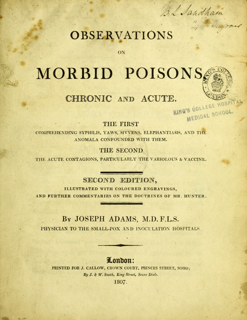 OBSERVATIONS ON MORBID POISONS CHRONIC and ACUTE. THE FIRST COMPREHENDING SYPHILIS, YAWS, SIVVENS, ELEPHANTIASIS, AND THE ANOMALA CONFOUNDED WITH THEM. THE SECOND THE ACUTE CONTAGIONS, PARTICULARLY THE VARIOLOUS & VACCINE. SJECONB EBITIOM, ILLUSTRATED WITH COLOURED ENGRAVINGS, AND FURTHER COMMENTARIES ON THE DOCTRINES OF MR. HUNTER. By JOSEPH ADAMS, M.D. F.L.S. PHYSICIAN TO THE SMALL-POX AND INOCULATION HOSPITALS. Pontoon: PRINTED FOR J. CALLOW, CROWN COURT, PRINCES STREET, SOIIO; By J. Sf W. Smith, King Street, Seven Dials. 1807. J