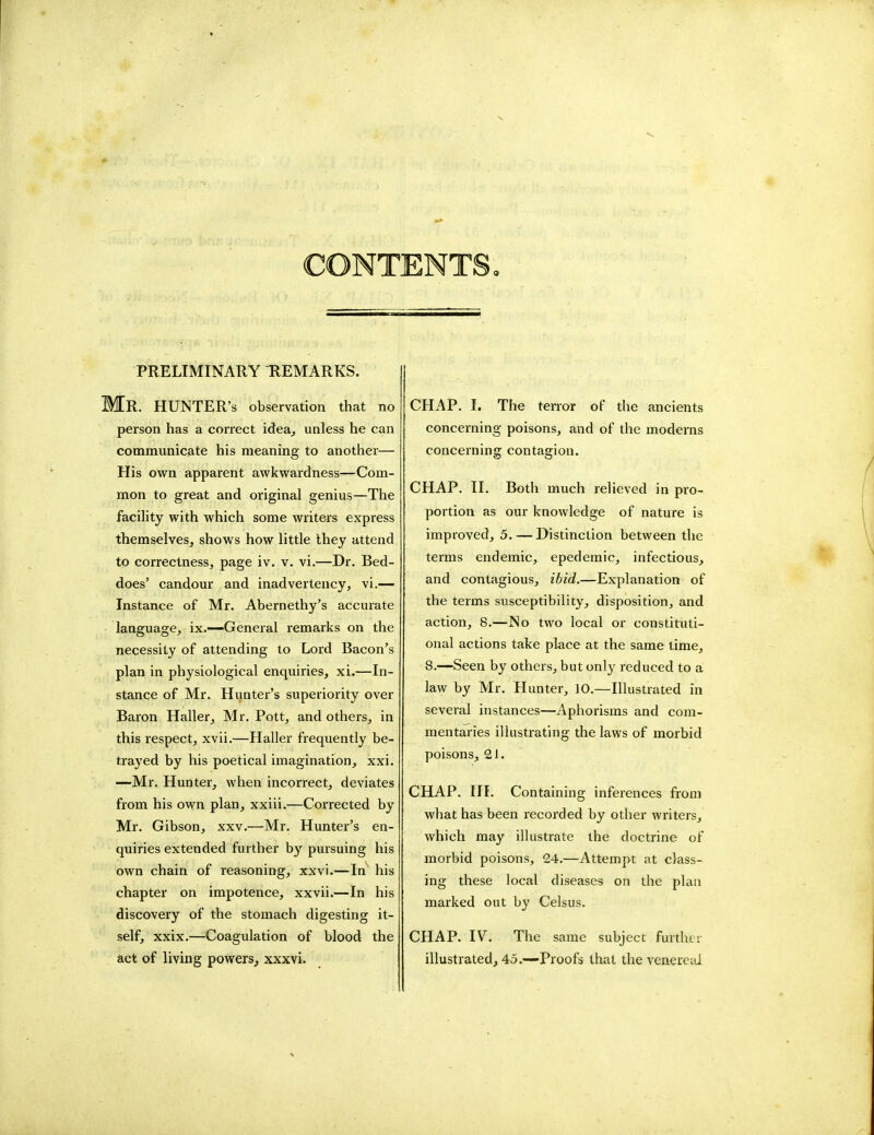 CONTENTS, PRELIMINARY REMARKS. MR. HUNTER'S observation that no person has a correct idea, unless he can communicate his meaning to another— His own apparent awkwardness—Com- mon to great and original genius—The facility with which some writers express themselves, shows how little they attend to correctness, page iv. v. vi.—Dr. Bed- does' candour and inadvertency, vi.— Instance of Mr. Abernethy's accurate language, ix.—General remarks on the necessity of attending to Lord Bacon's plan in physiological enquiries, xi.—In- stance of Mr. Hunter's superiority over Baron Haller, Mr. Pott, and others, in this respect, xvii.—Haller frequently be- trayed by his poetical imagination, xxi. —Mr. Hunter, when incorrect, deviates from his own plan, xxiii.—Corrected by Mr. Gibson, xxv.—Mr. Hunter's en- quiries extended further by pursuing his own chain of reasoning, xxvi.—In his chapter on impotence, xxvii.—In his discovery of the stomach digesting it- self, xxix.—Coagulation of blood the act of living powers, xxxvi. CHAP. I. The terror of the ancients concerning poisons, and of the moderns concerning contagion. CHAP. II. Both much relieved in pro- portion as our knowledge of nature is improved, 5. — Distinction between the terms endemic, epedemic, infectious, and contagious, ibid.—Explanation of the terms susceptibility, disposition, and action, 8.—No two local or constituti- onal actions take place at the same time, 8.—Seen by others, but only reduced to a law by Mr. Hunter, 10.—Illustrated in several instances—Aphorisms and com- mentaries illustrating the laws of morbid poisons, 21. CHAP. III. Containing inferences from what has been recorded by other writers, which may illustrate the doctrine of morbid poisons, 24.—Attempt at class- ing these local diseases on the plan marked out by Celsus. CHAP. IV. The same subject further illustrated, 45.—Proofs that the venereal