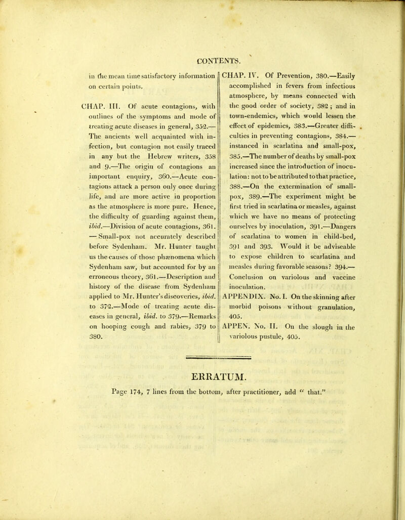 in the mean time satisfactory information on certain points. CHAP. III. Of acute contagions, with outlines of the symptoms and mode of treating acute diseases in general, 352.— The ancients well acquainted with in- fection, but contagion not easily traced in any but the Hebrew writers, 358 and g.—The origin of contagions an important enquiry, 360.—Acute con- tagions attack a person only once during life, and are more active in proportion as the atmosphere is more pure. Hence, the difficulty of guarding against them, ibid.—Division of acute contagions, 361. — Small-pox not accurately described before Sydenham. Mr. Hunter taught us the causes of those phamomena which Sydenham saw, but accounted for by an erroneous theory, 36l.—Description and history of the disease from Sydenham applied to Mr. Hunter's discoveries, ibid, to 372.—Mode of treating acute dis- eases in general, ibid, to 379«—Remarks on hooping cough and rabies, 379 to 380. CHAP. IV. Of Prevention, 380.—Easily accomplished in fevers from infectious atmosphere, by means connected with the good order of society, 382 ; and in town-endemics, which would lessen the effect of epidemics, 383.—Greater diffi- . culties in preventing contagions, 384.— instanced in scarlatina and small-pox, 385.—The number of deaths by small-pox increased since the introduction of inocu- lation: not to be attributed to that practice, 38S.—On the extermination of small- pox, 389-—The experiment might be first tried in scarlatina or measles, against . which we have no means of protecting ourselves by inoculation, 391.—Dangers of scarlatina to women in child-bed, 391 and 393. Would it be adviseable to expose children to scarlatina and measles during favorable seasons? 394.— Conclusion on variolous and vaccine inoculation. APPENDIX. No. I. On the skinning after morbid poisons without granulation, 405. APPEN. No. II. On the slough in the variolous pustule, 405. ERRATUM. Page 174, 7 lines from the bottom, after practitioner, add  that.