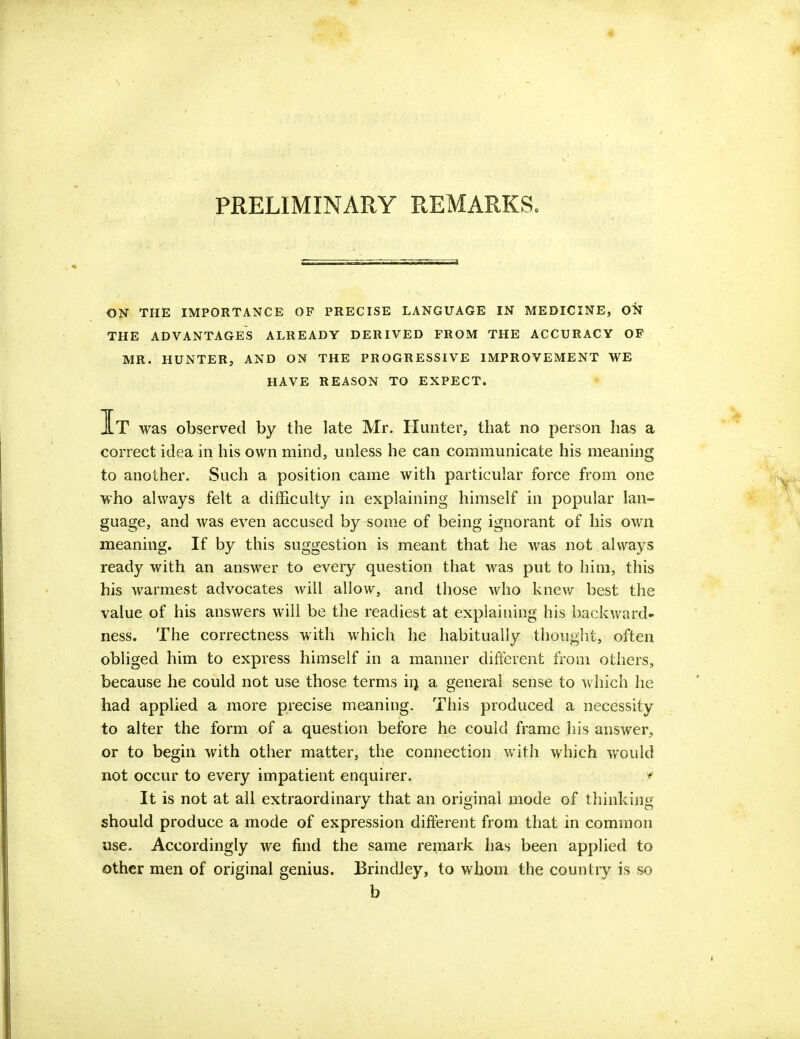 PRELIMINARY REMARKS. ON THE IMPORTANCE OF PRECISE LANGUAGE IN MEDICINE, ON THE ADVANTAGES ALREADY DERIVED FROM THE ACCURACY OF MR. HUNTER, AND ON THE PROGRESSIVE IMPROVEMENT WE HAVE REASON TO EXPECT. It was observed by the late Mr. Hunter, that no person has a correct idea in his own mind, unless he can communicate his meaning to another. Such a position came with particular force from one who always felt a difficulty in explaining himself in popular lan- guage, and was even accused by some of being ignorant of his own meaning. If by this suggestion is meant that he was not always ready with an answer to every question that was put to him, this his warmest advocates will allow, and those who knew best the value of his answers will be the readiest at explaining his backward- ness. The correctness with which he habitually thought, often obliged him to express himself in a manner different from others, because he could not use those terms in a general sense to which he had applied a more precise meaning. This produced a necessity to alter the form of a question before he could frame his answer, or to begin with other matter, the connection with which would not occur to every impatient enquirer. f It is not at all extraordinary that an original mode of thinking- should produce a mode of expression different from that in common use. Accordingly we find the same remark has been applied to other men of original genius. Brindley, to whom the country is so b