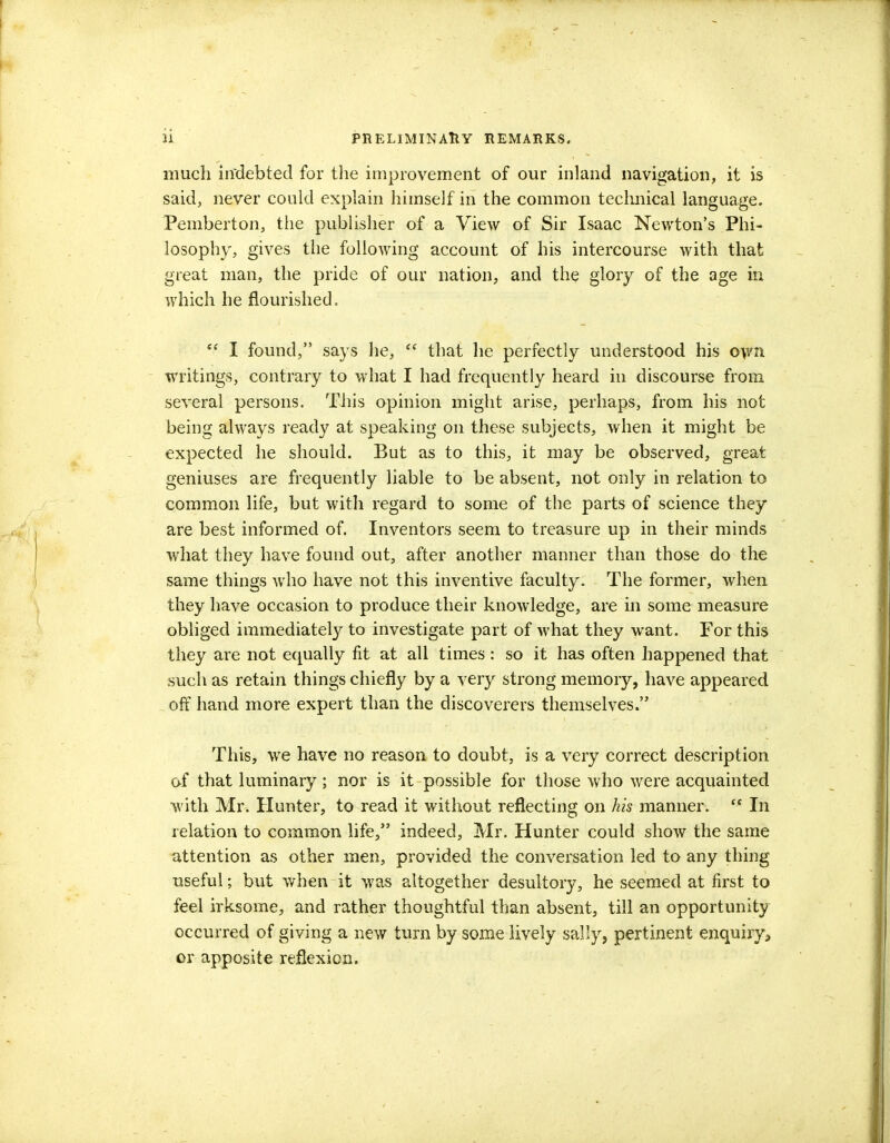 much indebted for the improvement of our inland navigation, it is said, never could explain himself in the common technical language, Pemberton, the publisher of a View of Sir Isaac Newton's Phi- losophy, gives the following account of his intercourse with that great man, the pride of our nation, and the glory of the age in which he flourished.  I found, says he, <e that he perfectly understood his own writings, contrary to what I had frequently heard in discourse from several persons. This opinion might arise, perhaps, from his not being always ready at speaking on these subjects, when it might be expected he should. But as to this, it may be observed, great geniuses are frequently liable to be absent, not only in relation to common life, but with regard to some of the parts of science they are best informed of. Inventors seem to treasure up in their minds what they have found out, after another manner than those do the same things who have not this inventive faculty. The former, when they have occasion to produce their knowledge, are in some measure obliged immediately to investigate part of what they want. For this they are not equally fit at all times : so it has often happened that such as retain things chiefly by a very strong memory, have appeared _ off hand more expert than the discoverers themselves. This, we have no reason to doubt, is a very correct description of that luminary; nor is it possible for those who were acquainted with Mr. Hunter, to read it without reflecting on Ms manner. <c In relation to common life, indeed, Mr. Hunter could show the same attention as other men, provided the conversation led to any thing useful; but when it was altogether desultory, he seemed at first to feel irksome, and rather thoughtful than absent, till an opportunity occurred of giving a new turn by some lively sally, pertinent enquiry* or apposite reflexion.