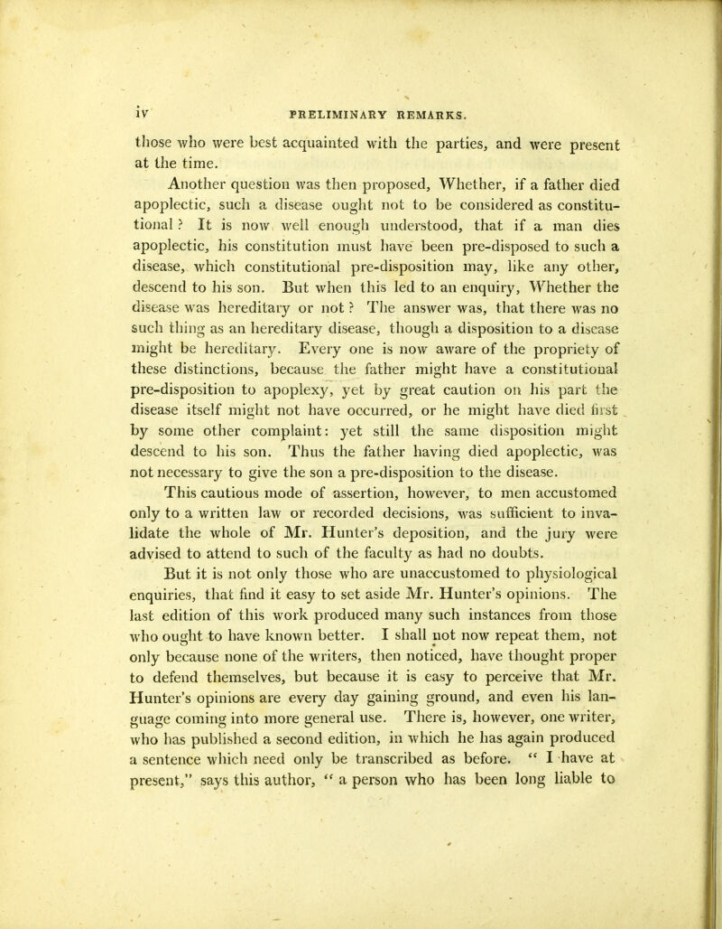 those who were best acquainted with the parties, and were present at the time. Another question was then proposed, Whether, if a father died apoplectic, such a disease ought not to be considered as constitu- tional ? It is now well enough understood, that if a man dies apoplectic, his constitution must have been pre-disposed to such a disease, which constitutional pre-disposition may, like any other, descend to his son. But when this led to an enquiry, Whether the disease was hereditary or not ? The answer was, that there was no such thing as an hereditary disease, though a disposition to a disease might be hereditary. Every one is now aware of the propriety of these distinctions, because the father might have a constitutional pre-disposition to apoplexy, yet by great caution on his part the disease itself might not have occurred, or he might have died first by some other complaint: yet still the same disposition might descend to his son. Thus the father having died apoplectic, was not necessary to give the son a pre-disposition to the disease. This cautious mode of assertion, however, to men accustomed only to a written law or recorded decisions, was sufficient to inva- lidate the whole of Mr. Hunter's deposition, and the jury were advised to attend to such of the faculty as had no doubts. But it is not only those who are unaccustomed to physiological enquiries, that find it easy to set aside Mr. Hunter's opinions. The last edition of this work produced many such instances from those who ought to have known better. I shall not now repeat them, not only because none of the writers, then noticed, have thought proper to defend themselves, but because it is easy to perceive that Mr. Hunter's opinions are every day gaining ground, and even his lan- guage coming into more general use. There is, however, one writer, who has published a second edition, in which he has again produced a sentence which need only be transcribed as before.  I have at present, says this author,  a person who has been long liable to