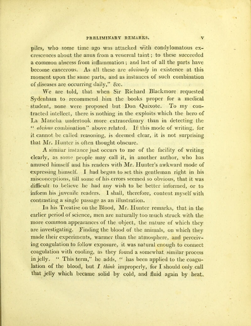piles, who some time ago was attacked with condylomatous ex- crescences about the anus from a venereal taint; to these succeeded a common abscess from inflammation ; and last of all the parts have become cancerous. As all these are obviously in existence at this moment upon the same parts, and as instances of such combination of diseases are occurring daily, &c. We are told, that when Sir Richard Blackmore requested Sydenham to recommend him the books proper for a medical student, none were proposed but Don Quixote. To my con- tracted intellect, there is nothing in the exploits which the hero of La Mancha undertook more extraordinary than in detecting the  obvious combination above related. If this mode of writing, for it cannot be called reasoning, is deemed clear, it is not surprising that Mr. Hunter is often thought obscure. A similar instance just occurs to me of the facility of writing clearly, as some people may call it, in another author, who has amused himself and his readers with Mr. Hunter's awkward mode of expressing himself. I had begun to set this gentleman right in his misconceptions, till some of his errors seemed so obvious, that it was difficult to believe he had any wish to be better informed, or to inform his juvenile readers. 1 shall, therefore, content myself with contrasting a single passage as an illustration. In his Treatise on the Blood, Mr. Hunter remarks, that in the earlier period of science, men are naturally too much struck with the more common appearances of the object, the nature of which they are investigating. Finding the blood of the animals, on which they made their experiments, warmer than the atmosphere, and perceiv- ing coagulation to follow exposure, it was natural enough to connect coagulation with cooling, as they found a somewhat similar process in jelly.  This term, he adds,  has been applied to the coagu- lation of the blood, but I think improperly, for I should only call that jelly which became solid by cold, and fluid again by heat.