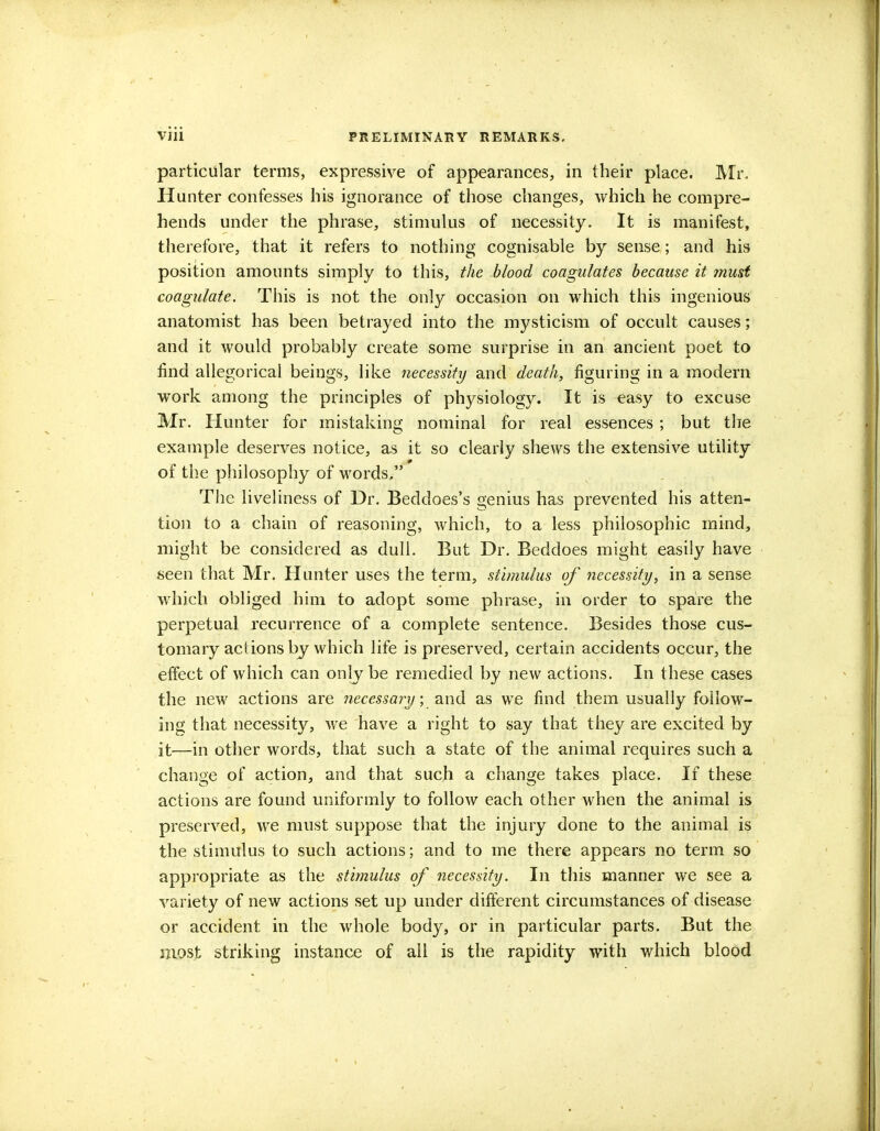 particular terms, expressive of appearances, in their place. Mr. Hunter confesses his ignorance of those changes, which he compre- hends under the phrase, stimulus of necessity. It is manifest, therefore, that it refers to nothing cognisable by sense; and his position amounts simply to this, the blood coagulates because it must coagulate. This is not the only occasion on which this ingenious anatomist has been betrayed into the mysticism of occult causes; and it would probably create some surprise in an ancient poet to find allegorical beings, like necessity and death, figuring in a modern work among the principles of physiology. It is easy to excuse Mr. Hunter for mistaking nominal for real essences ; but the example deserves notice, as it so clearly shews the extensive utility of the philosophy of words, The liveliness of Dr. Beddoes's genius has prevented his atten- tion to a chain of reasoning, which, to a less philosophic mind, might be considered as dull. But Dr. Beddoes might easily have seen that Mr. Hunter uses the term, stimulus of necessity, in a sense which obliged him to adopt some phrase, in order to spare the perpetual recurrence of a complete sentence. Besides those cus- tomary actions by which life is preserved, certain accidents occur, the effect of which can only be remedied by new actions. In these cases the new actions are necessary; and as we find them usually follow- ing that necessity, we have a right to say that they are excited by it—in other words, that such a state of the animal requires such a change of action, and that such a change takes place. If these actions are found uniformly to follow each other when the animal is preserved, we must suppose that the injury done to the animal is the stimulus to such actions; and to me there appears no term so appropriate as the stimulus of necessity. In this manner we see a variety of new actions set up under different circumstances of disease or accident in the whole body, or in particular parts. But the most striking instance of all is the rapidity with which blood