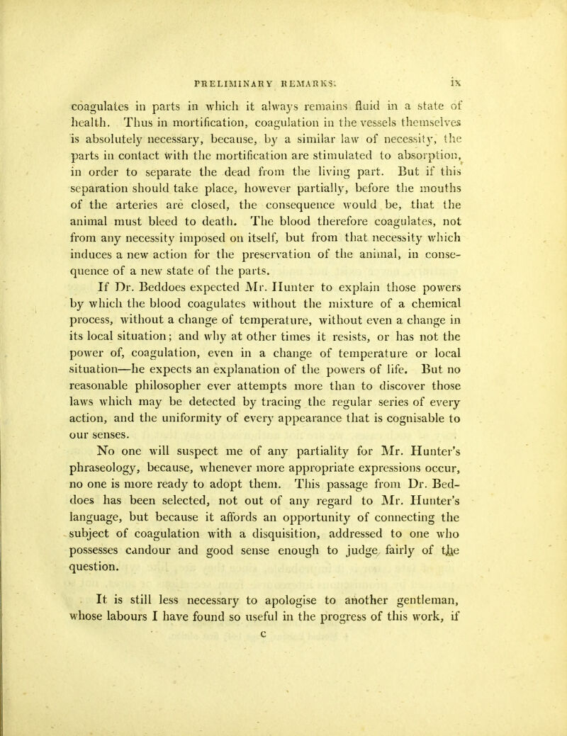 coagulates in parts in which it always remains fluid in a state of health. Thus in mortification, coagulation in the vessels themselves is absolutely necessary, because, by a similar law of necessit}*, the parts in contact with the mortification are stimulated to absorption, in order to separate the dead from the living part. But if this separation should take place, however partially, before the mouths of the arteries are closed, the consequence would be, that the animal must bleed to death. The blood therefore coagulates, not from any necessity imposed on itself, but from that necessity which induces a new action for the preservation of the animal, in conse- quence of a new state of the parts. If Dr. Beddoes expected Mr. Hunter to explain those powers by which the blood coagulates without the mixture of a chemical process, without a change of temperature, without even a change in its local situation; and why at other times it resists, or has not the power of, coagulation, even in a change of temperature or local situation—he expects an explanation of the powers of life. But no reasonable philosopher ever attempts more than to discover those laws which may be detected by tracing the regular series of every action, and the uniformity of every appearance that is cognisable to our senses. No one will suspect me of any partiality for Mr. Hunter's phraseology, because, whenever more appropriate expressions occur, no one is more ready to adopt them. This passage from Dr. Bed- does has been selected, not out of any regard to Mr. Hunter's language, but because it affords an opportunity of connecting the subject of coagulation with a disquisition, addressed to one who possesses candour and good sense enough to judge fairly of tjje question. It is still less necessary to apologise to another gentleman, whose labours I have found so useful in the progress of this work, if c