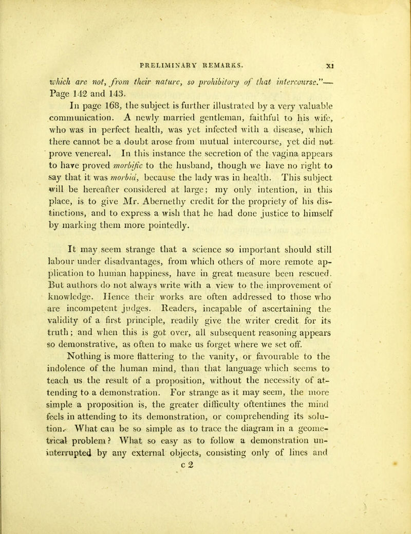 which are not, from their nature, so prohibitory of that intercourse.— Page 142 and 143. In page 168, the subject is further illustrated by a very valuable communication. A newly married gentleman, faithful to his wife, who was in perfect health, was yet infected with a disease, which there cannot be a doubt arose from mutual intercourse, vet did not prove venereal. In this instance the secretion of the vagina appears to have proved morbific to the husband, though we have no right to say that it was morbid, because the lady was in health. This subject will be hereafter considered at large; my only intention, in this place, is to give Mr. Abernethy credit for the propriety of his dis- tinctions, and to express a wish that he had done justice to himself by marking them more pointedly. It may seem strange that a science so important should still labour under disadvantages, from which others of more remote ap- plication to human happiness, have in great measure been rescued. But authors do not always write with a view to the improvement of knowledge. Hence their works are often addressed to those who are incompetent judges. Readers, incapable of ascertaining the validity of a first principle, readily give the wTriter credit for its truth; and when this is got over, all subsequent reasoning appears so demonstrative, as often to make us forget where we set off. Nothing is more flattering to the vanity, or favourable to the indolence of the human mind, than that language which seems to teach us the result of a proposition, without the necessity of at- tending to a demonstration. For strange as it may seem, the more simple a proposition is, the greater difficulty oftentimes the mind feels in attending to its demonstration, or comprehending its solu- tion^ What can be so simple as to trace the diagram in a geome- trical problem ? What so easy as to follow a demonstration un- interrupted by any external objects, consisting only of lines and