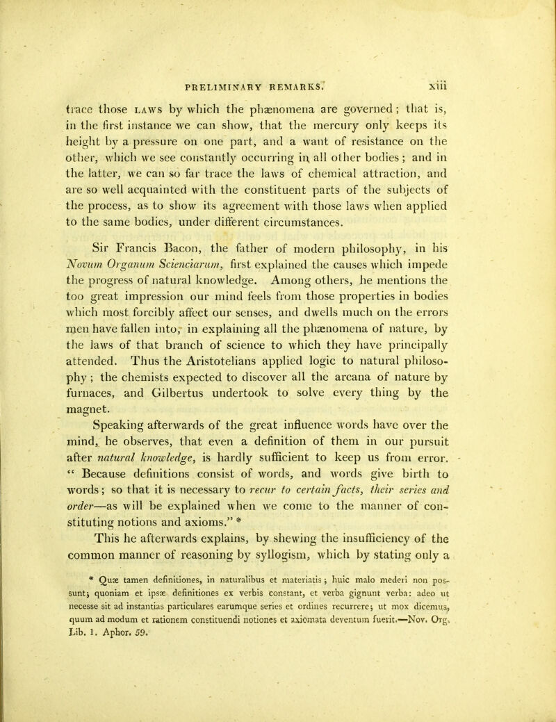 trace those laws by which the phaenomena are governed; that is, in the first instance we can show, that the mercury only keeps its height b}r a pressure on one part, and a want of resistance on the other, which we see constantly occurring in all other bodies; and in the latter, we can so far trace the laws of chemical attraction, and are so well acquainted with the constituent parts of the subjects of the process, as to show its agreement with those laws when applied to the same bodies, under different circumstances. Sir Francis Bacon, the father of modern philosophy, in his Novum Organum Scienciarum, first explained the causes which impede the progress of natural knowledge. Among others, he mentions the too great impression our mind feels from those properties in bodies which most forcibly affect our senses, and dwells much on the errors men have fallen into, in explaining all the phaenomena of nature, by the laws of that branch of science to which they have principally attended. Thus the Aristotelians applied logic to natural philoso- phy ; the chemists expected to discover all the arcana of nature by furnaces, and Gilbertus undertook to solve every thing by the magnet. Speaking afterwards of the great influence words have over the mind, he observes, that even a definition of them in our pursuit after natural knowledge, is hardly sufficient to keep us from error.  Because definitions consist of words, and words give birth to words; so that it is necessary to recur to certain facts, their series arid order—as will be explained when we come to the manner of con- stituting notions and axioms.* This he afterwards explains, by shewing the insufficiency of the common manner of reasoning by syllogism, which by stating only a * Quse tamen definitiones, in naturalibus et materiatis j huic malo mederi non pos- suntj quoniam et ipsse definitiones ex verbis constant, et verba gignunt verba: adeo ut necesse sit ad instantias particulares earumque series et ordines recurrere; ut mox dicemus, quum ad modum et rationem constituendi notiones et axiomata deventum fuevit.—Nov. Org.. Lib. 1. Aphor. 59.