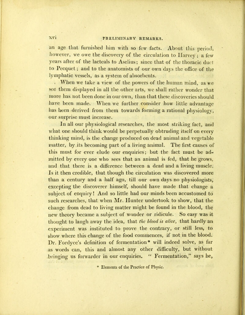 an age that furnished him with so few facts. About this period, however, we owe the discovery of the circulation to Harvey ; a few years after of the lacteals to Aselius; since that of the thoracic duct to Pecquet; and to the anatomists of our own days the office of the lymphatic vessels, as a system of absorbents. . When we take a view of the powers of the human mind, as we see them displayed in all the other arts, we shall rather wonder that more has not been done in our own, than that these discoveries should have been made. When we further consider how little advantage has been derived from them towards forming a rational physiology, our surprise must increase. In all our physiological researches, the most striking fact, and what one should think would be perpetually obtruding itself on every thinking mind, is the change produced on dead animal and vegetable matter, by.its becoming part of a living animal. The first causes of this must for ever elude our enquiries; but the fact must be ad- mitted by every one who sees that an animal is fed, that he grows, and that there is a difference between a dead and a living muscle. Is it then credible, that though the circulation was discovered more than a century and a half ago, till our own days no physiologists, excepting the discoverer himself, should have made that change a subject of enquiry! And so little had our minds been accustomed to such researches, that when Mr. Hunter undertook to show, that the change from dead to living matter might be found in the blood, the new theory became a subject of wonder or ridicule. So easy was it thought to laugh away the idea, that the blood is alive, that hardly an experiment was instituted to prove the contrary, or still less, to show where this change of the food commences, if not in the blood. Dr. Fordyce's definition of fermentation* will indeed solve, as far as words can, this and almost any other difficulty, but without bringing us forwarder in our enquiries.  Fermentation, says he, * Elements of the Practice of Physic.