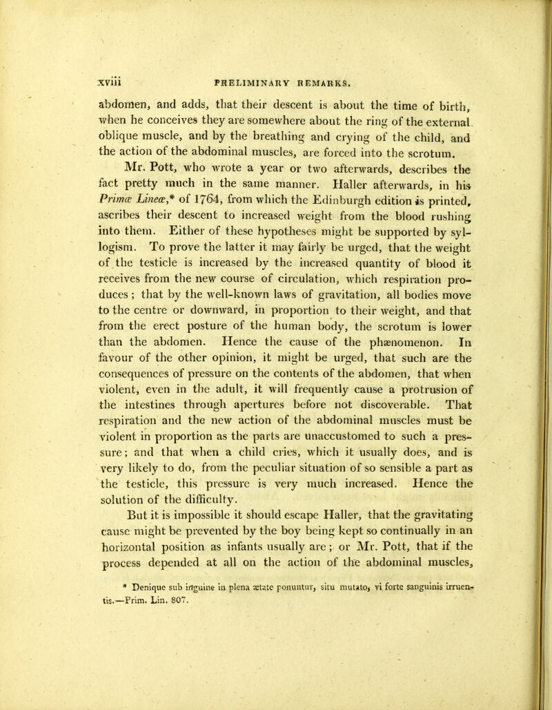 abdomen, and adds, that their descent is about the time of birth, when he conceives they are somewhere about the ring of the external oblique muscle, and by the breathing and crying of the child, and the action of the abdominal muscles, are forced into the scrotum. Mr. Pott, who wrote a year or two afterwards, describes the fact pretty much in the same manner. Haller afterwards, in his Prima Linear* of 1764, from which the Edinburgh edition is printed, ascribes their descent to increased weight from the blood rushing into them. Either of these hypotheses might be supported by syl- logism. To prove the latter it may fairly be urged, that the weight of the testicle is increased by the increased quantity of blood it receives from the new course of circulation, which respiration pro- duces ; that by the well-known laws of gravitation, all bodies move to the centre or downward, in proportion to their weight, and that from the erect posture of the human body, the scrotum is lower than the abdomen. Hence the cause of the phenomenon. In favour of the other opinion, it might be urged, that such are the consequences of pressure on the contents of the abdomen, that when violent, even in the adult, it will frequently cause a protrusion of the intestines through apertures before not discoverable. That respiration and the new action of the abdominal muscles must be violent in proportion as the parts are unaccustomed to such a pres- sure ; and that when a child cries, which it usually does, and is very likely to do, from the peculiar situation of so sensible a part as the testicle, this pressure is very much increased. Hence the solution of the difficulty. But it is impossible it should escape Haller, that the gravitating cause might be prevented by the boy being kept so continually in an horizontal position as infants usually are; or Mr. Pott, that if the process depended at all on the action of the abdominal muscles, * Denique sub irtguine in plena estate ponuntur, situ mutato, vi forte sanguinis irruen- tis.—Prim. Lin. 807,